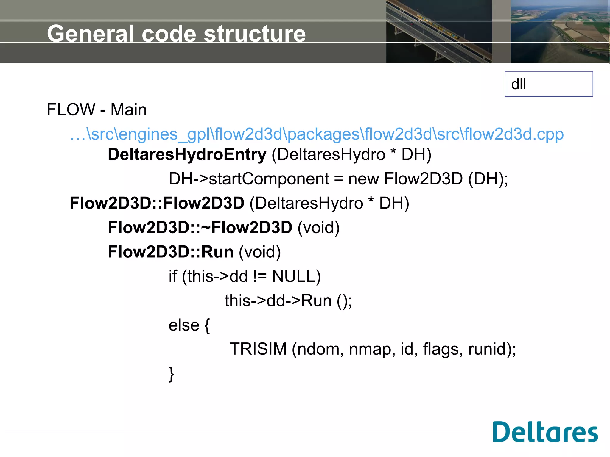 General code structure
FLOW - Main
…srcengines_gplflow2d3dpackagesflow2d3dsrcflow2d3d.cpp
DeltaresHydroEntry (DeltaresHydro * DH)
DH->startComponent = new Flow2D3D (DH);
Flow2D3D::Flow2D3D (DeltaresHydro * DH)
Flow2D3D::~Flow2D3D (void)
Flow2D3D::Run (void)
if (this->dd != NULL)
this->dd->Run ();
else {
TRISIM (ndom, nmap, id, flags, runid);
}
dll
 