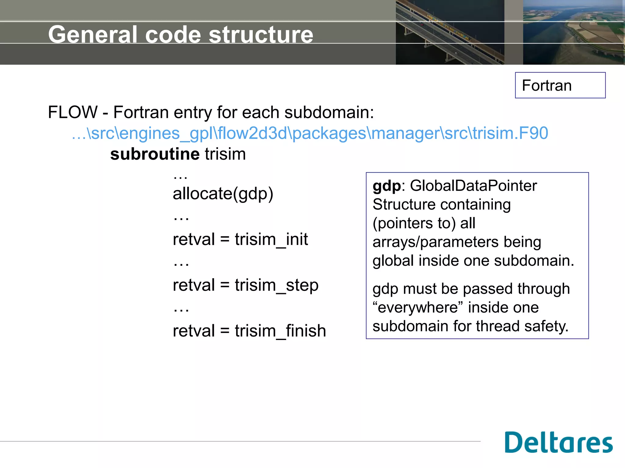 General code structure
FLOW - Fortran entry for each subdomain:
…srcengines_gplflow2d3dpackagesmanagersrctrisim.F90
subroutine trisim
…
allocate(gdp)
…
retval = trisim_init
…
retval = trisim_step
…
retval = trisim_finish
gdp: GlobalDataPointer
Structure containing
(pointers to) all
arrays/parameters being
global inside one subdomain.
gdp must be passed through
“everywhere” inside one
subdomain for thread safety.
Fortran
 