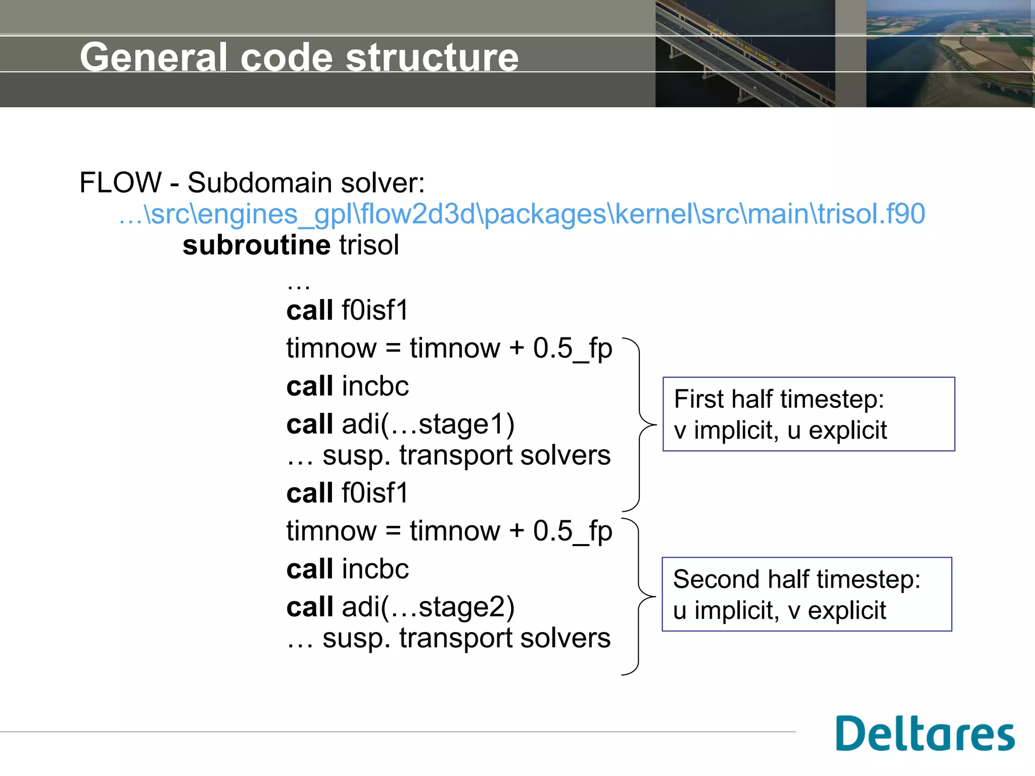 General code structure
FLOW - Subdomain solver:
…srcengines_gplflow2d3dpackageskernelsrcmaintrisol.f90
subroutine trisol
…
call f0isf1
timnow = timnow + 0.5_fp
call incbc
call adi(…stage1)
… susp. transport solvers
call f0isf1
timnow = timnow + 0.5_fp
call incbc
call adi(…stage2)
… susp. transport solvers
First half timestep:
v implicit, u explicit
Second half timestep:
u implicit, v explicit
 