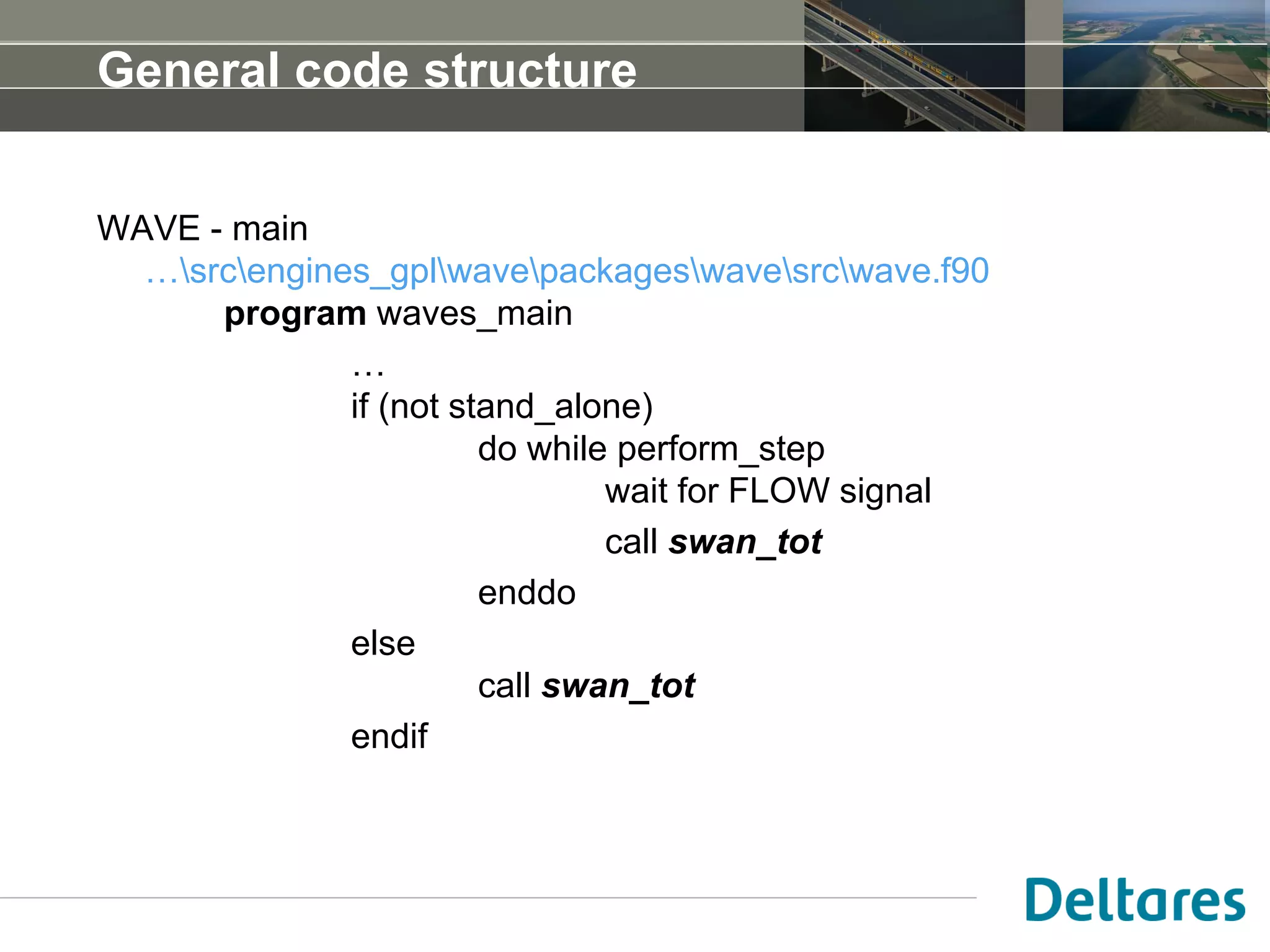 General code structure
WAVE - main
…srcengines_gplwavepackageswavesrcwave.f90
program waves_main
…
if (not stand_alone)
do while perform_step
wait for FLOW signal
call swan_tot
enddo
else
call swan_tot
endif
 