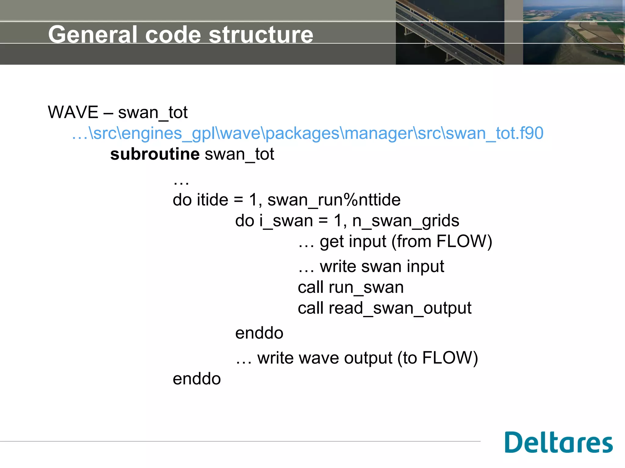 General code structure
WAVE – swan_tot
…srcengines_gplwavepackagesmanagersrcswan_tot.f90
subroutine swan_tot
…
do itide = 1, swan_run%nttide
do i_swan = 1, n_swan_grids
… get input (from FLOW)
… write swan input
call run_swan
call read_swan_output
enddo
… write wave output (to FLOW)
enddo
 
