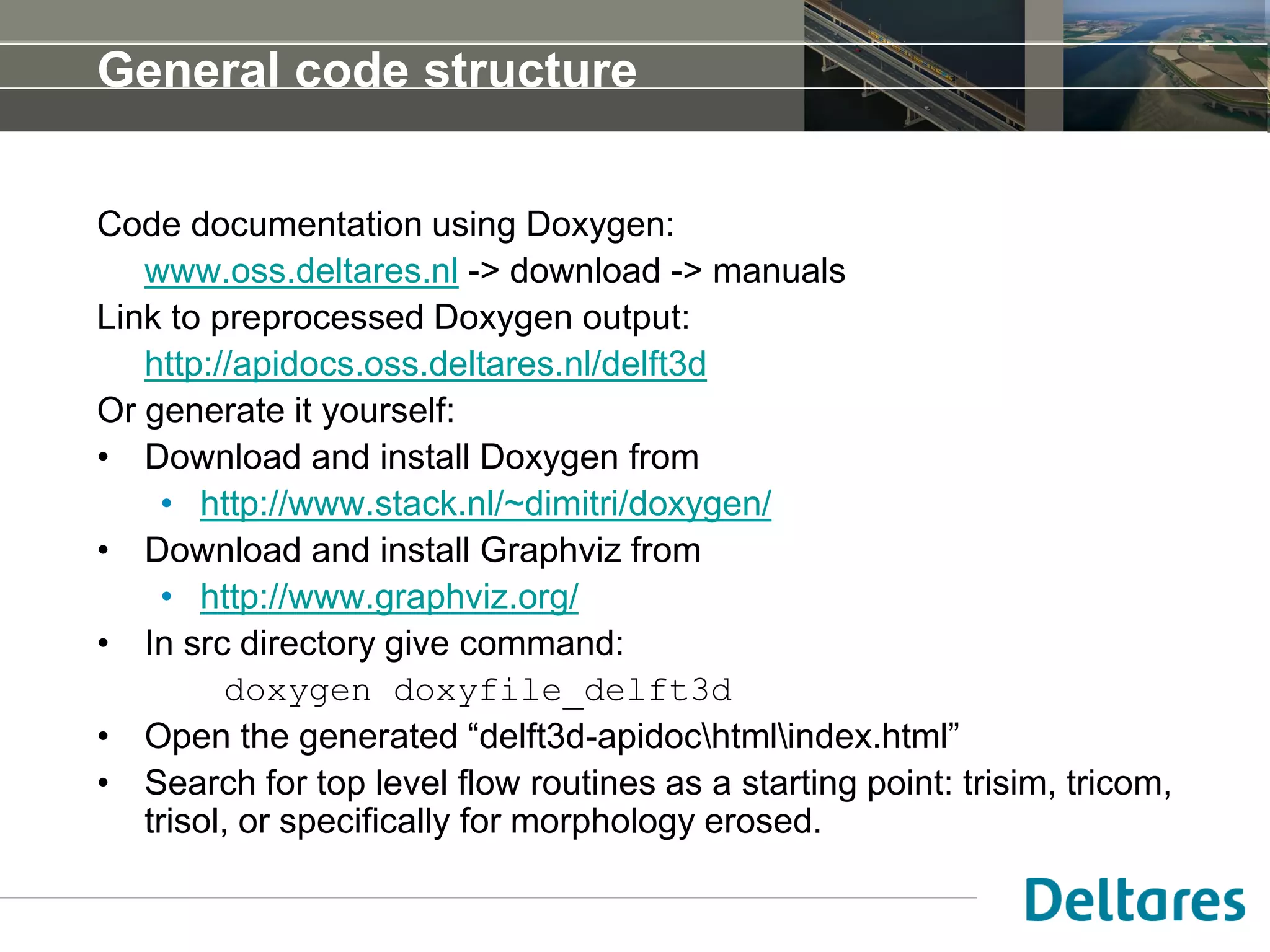 General code structure
Code documentation using Doxygen:
www.oss.deltares.nl -> download -> manuals
Link to preprocessed Doxygen output:
http://apidocs.oss.deltares.nl/delft3d
Or generate it yourself:
• Download and install Doxygen from
• http://www.stack.nl/~dimitri/doxygen/
• Download and install Graphviz from
• http://www.graphviz.org/
• In src directory give command:
doxygen doxyfile_delft3d
• Open the generated “delft3d-apidochtmlindex.html”
• Search for top level flow routines as a starting point: trisim, tricom,
trisol, or specifically for morphology erosed.
 