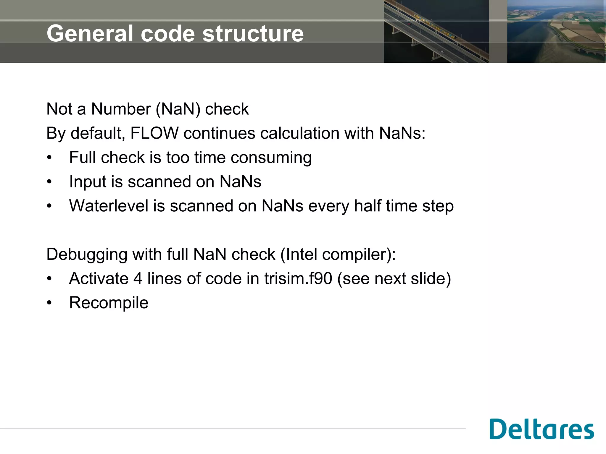 General code structure
Not a Number (NaN) check
By default, FLOW continues calculation with NaNs:
• Full check is too time consuming
• Input is scanned on NaNs
• Waterlevel is scanned on NaNs every half time step
Debugging with full NaN check (Intel compiler):
• Activate 4 lines of code in trisim.f90 (see next slide)
• Recompile
 
