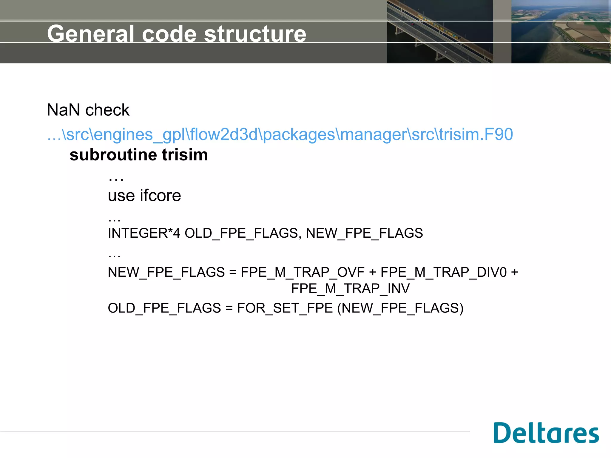 General code structure
NaN check
…srcengines_gplflow2d3dpackagesmanagersrctrisim.F90
subroutine trisim
…
use ifcore
…
INTEGER*4 OLD_FPE_FLAGS, NEW_FPE_FLAGS
…
NEW_FPE_FLAGS = FPE_M_TRAP_OVF + FPE_M_TRAP_DIV0 +
FPE_M_TRAP_INV
OLD_FPE_FLAGS = FOR_SET_FPE (NEW_FPE_FLAGS)
 