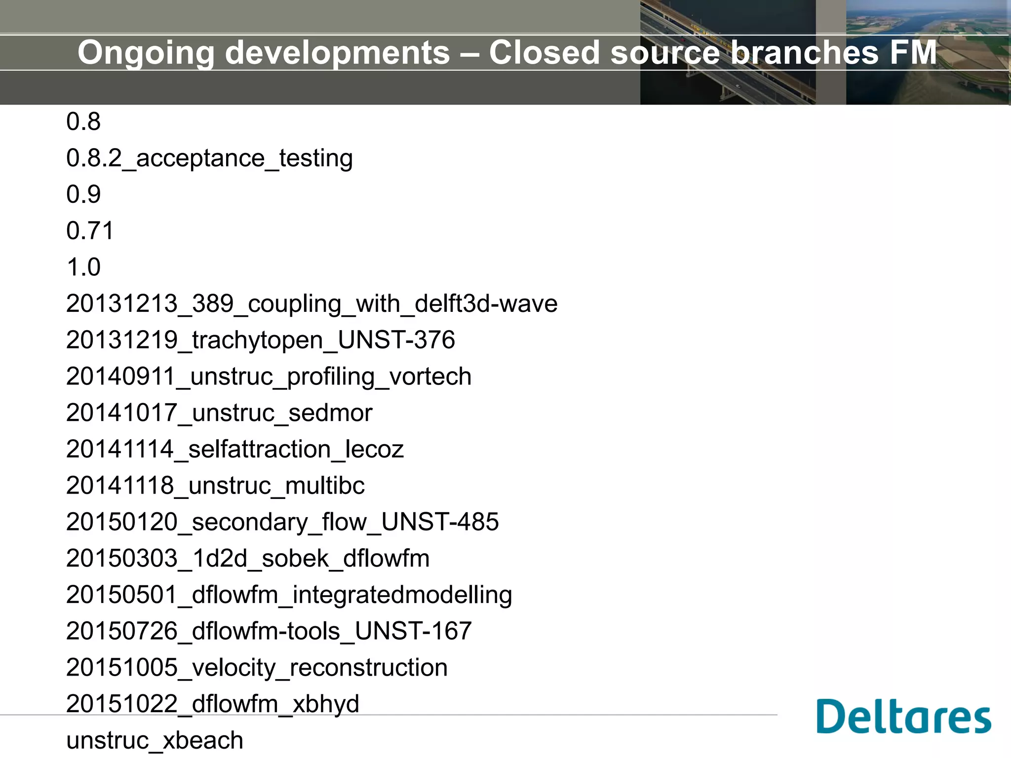 Ongoing developments – Closed source branches FM
0.8
0.8.2_acceptance_testing
0.9
0.71
1.0
20131213_389_coupling_with_delft3d-wave
20131219_trachytopen_UNST-376
20140911_unstruc_profiling_vortech
20141017_unstruc_sedmor
20141114_selfattraction_lecoz
20141118_unstruc_multibc
20150120_secondary_flow_UNST-485
20150303_1d2d_sobek_dflowfm
20150501_dflowfm_integratedmodelling
20150726_dflowfm-tools_UNST-167
20151005_velocity_reconstruction
20151022_dflowfm_xbhyd
unstruc_xbeach
 