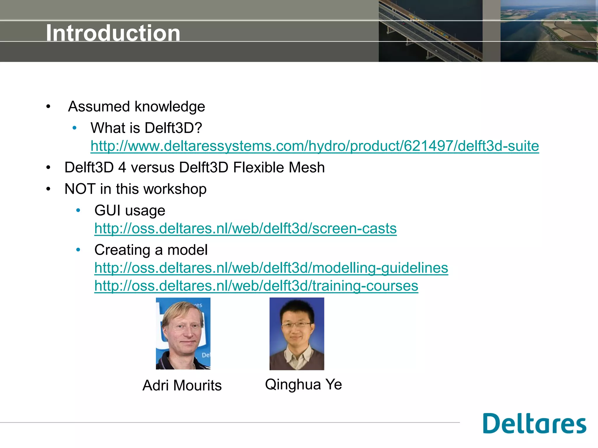 Introduction
• Assumed knowledge
• What is Delft3D?
http://www.deltaressystems.com/hydro/product/621497/delft3d-suite
• Delft3D 4 versus Delft3D Flexible Mesh
• NOT in this workshop
• GUI usage
http://oss.deltares.nl/web/delft3d/screen-casts
• Creating a model
http://oss.deltares.nl/web/delft3d/modelling-guidelines
http://oss.deltares.nl/web/delft3d/training-courses
Adri Mourits Qinghua Ye
 