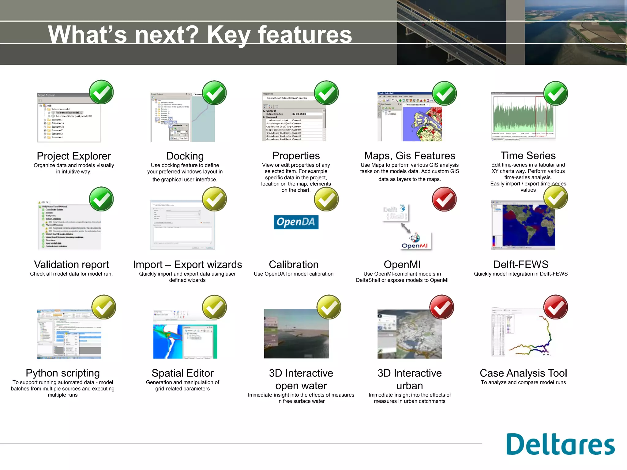 What’s next? Key features
Project Explorer
Organize data and models visually
in intuitive way.
Docking
Use docking feature to define
your preferred windows layout in
the graphical user interface.
Validation report
Check all model data for model run.
Properties
View or edit properties of any
selected item. For example
specific data in the project,
location on the map, elements
on the chart.
Maps, Gis Features
Use Maps to perform various GIS analysis
tasks on the models data. Add custom GIS
data as layers to the maps.
OpenMI
Use OpenMI-compliant models in
DeltaShell or expose models to OpenMI
Time Series
Edit time-series in a tabular and
XY charts way. Perform various
time-series analysis.
Easily import / export time-series
values
Import – Export wizards
Quickly import and export data using user
defined wizards
Calibration
Use OpenDA for model calibration
Delft-FEWS
Quickly model integration in Delft-FEWS
3D Interactive
open water
Immediate insight into the effects of measures
in free surface water
3D Interactive
urban
Immediate insight into the effects of
measures in urban catchments
Spatial Editor
Generation and manipulation of
grid-related parameters
Case Analysis Tool
To analyze and compare model runs
Python scripting
To support running automated data - model
batches from multiple sources and executing
multiple runs
 