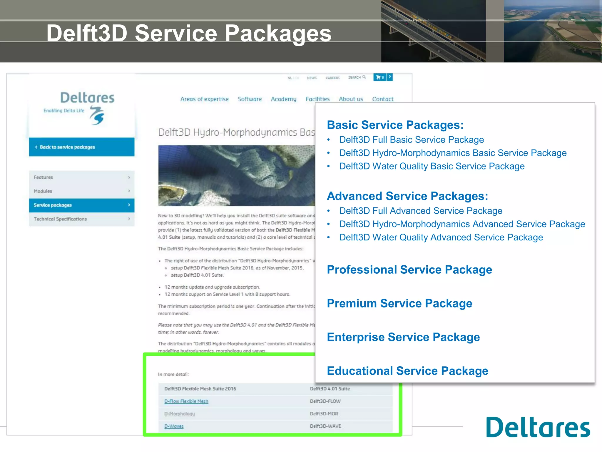 Delft3D Service Packages
Basic Service Packages:
• Delft3D Full Basic Service Package
• Delft3D Hydro-Morphodynamics Basic Service Package
• Delft3D Water Quality Basic Service Package
Advanced Service Packages:
• Delft3D Full Advanced Service Package
• Delft3D Hydro-Morphodynamics Advanced Service Package
• Delft3D Water Quality Advanced Service Package
Professional Service Package
Premium Service Package
Enterprise Service Package
Educational Service Package
 