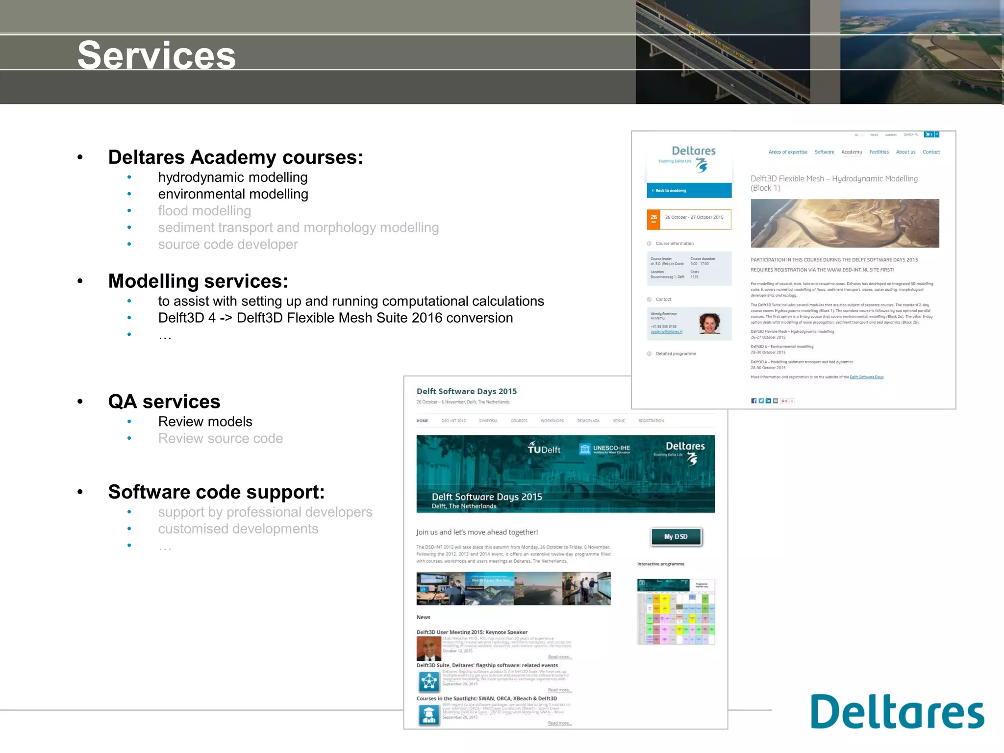 Services
• Deltares Academy courses:
• hydrodynamic modelling
• environmental modelling
• flood modelling
• sediment transport and morphology modelling
• source code developer
• Modelling services:
• to assist with setting up and running computational calculations
• Delft3D 4 -> Delft3D Flexible Mesh Suite 2016 conversion
• …
• QA services
• Review models
• Review source code
• Software code support:
• support by professional developers
• customised developments
• …
 