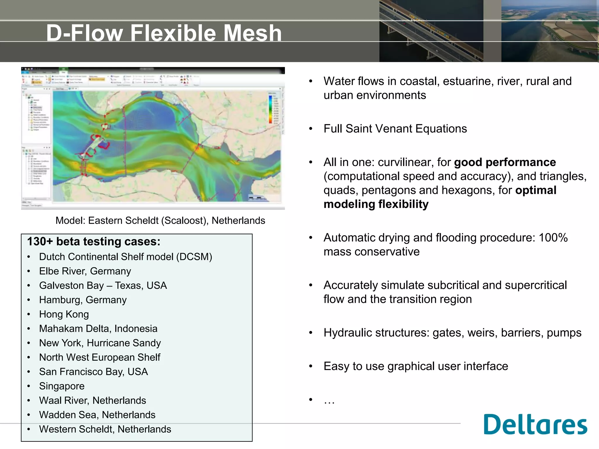 D-Flow Flexible Mesh
• Water flows in coastal, estuarine, river, rural and
urban environments
• Full Saint Venant Equations
• All in one: curvilinear, for good performance
(computational speed and accuracy), and triangles,
quads, pentagons and hexagons, for optimal
modeling flexibility
• Automatic drying and flooding procedure: 100%
mass conservative
• Accurately simulate subcritical and supercritical
flow and the transition region
• Hydraulic structures: gates, weirs, barriers, pumps
• Easy to use graphical user interface
• …
Model: Eastern Scheldt (Scaloost), Netherlands
130+ beta testing cases:
• Dutch Continental Shelf model (DCSM)
• Elbe River, Germany
• Galveston Bay – Texas, USA
• Hamburg, Germany
• Hong Kong
• Mahakam Delta, Indonesia
• New York, Hurricane Sandy
• North West European Shelf
• San Francisco Bay, USA
• Singapore
• Waal River, Netherlands
• Wadden Sea, Netherlands
• Western Scheldt, Netherlands
 