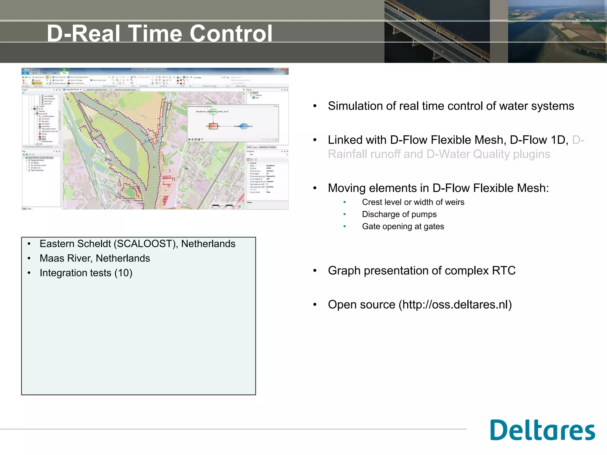 D-Real Time Control
• Simulation of real time control of water systems
• Linked with D-Flow Flexible Mesh, D-Flow 1D, D-
Rainfall runoff and D-Water Quality plugins
• Moving elements in D-Flow Flexible Mesh:
• Crest level or width of weirs
• Gate opening at gates
• Discharge of pumps
• Graph presentation of complex RTC
• Open source (http://oss.deltares.nl)
• Eastern Scheldt, Netherlands
• Maas River, Netherlands
• Integration tests (10)
• …
 