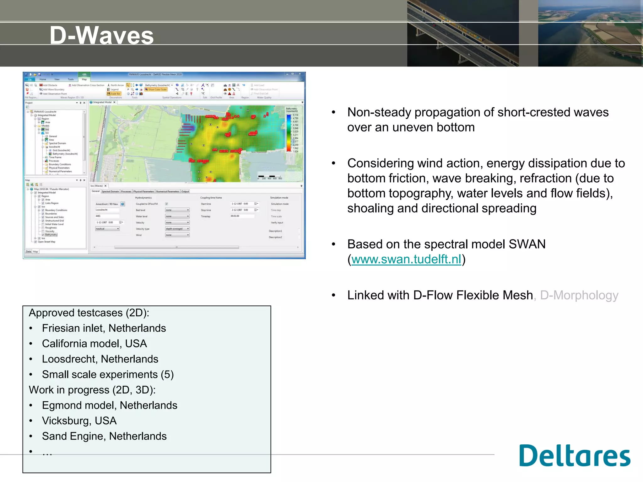 D-Waves
• Non-steady propagation of short-crested waves
over an uneven bottom
• Considering wind action, energy dissipation due to
bottom friction, wave breaking, refraction (due to
bottom topography, water levels and flow fields),
shoaling and directional spreading
• Based on the spectral model SWAN
(www.swan.tudelft.nl)
• Linked with D-Flow Flexible Mesh, D-Morphology
Approved testcases (2D):
• Friesian inlet, Netherlands
• California model, USA
• Loosdrecht, Netherlands
• Small scale experiments (5)
Work in progress (2D, 3D):
• Egmond model, Netherlands
• Vicksburg, USA
• Sand Engine, Netherlands
• …
 