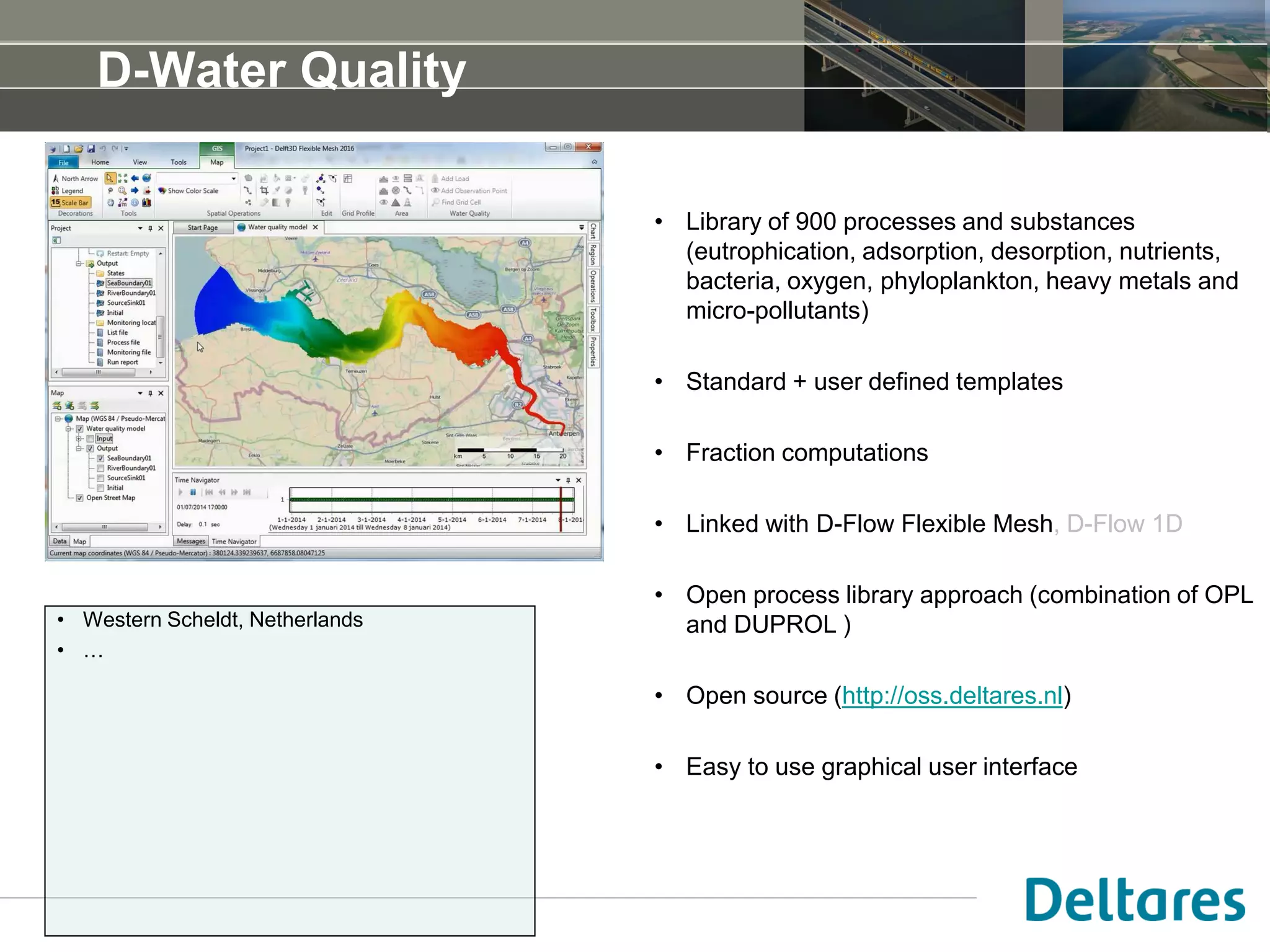 D-Water Quality
• Library of 900 processes and substances
(eutrophication, adsorption, desorption, nutrients,
bacteria, oxygen, phyloplankton, heavy metals and
micro-pollutants)
• Standard + user defined templates
• Fraction computations
• Linked with D-Flow Flexible Mesh, D-Flow 1D
• Open process library approach (combination of OPL
and DUPROL )
• Based on DELWAQ engine
• Open source (http://oss.deltares.nl)
• Easy to use graphical user interface
• Adelaide, Australia
• San Francisco Bay, USA
• Western Scheldt, Netherlands
• …
 