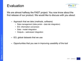 Demo.Enduserconsultation2
7FP – SPACE
Evaluation
We are almost halfway the FAST project. You now know about the
first release of our product. We would like to discuss with you about:
– Approach that we take (methods, software)
• Data management (data portal – data lab integration)
• EO- information conversion
• Data - model integration
• Outputs – webviewer integration
– EO, global datasets that we use
– Opportunities that you see in improving useability of the tool
 
