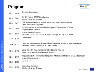 Demo.Enduserconsultation2
7FP – SPACE
Program
08:15 - 08:30
Arrival & Registration
08:30 - 08:45
EU FP7 Project “FAST” Introduction
Mindert de Vries, Deltares
08:45 - 09:15
FAST-Data management Toolbox using Open Earth building blocks
Gerrit Hendriksen, Deltares
09:15 - 09:45
Foreshore Wave Attenuation Modelling With Xbeach using EO data
Jasper Dijkstra, Deltares
09:45 - 10:30
From data to information
Edward P. Morris, Unversidad de Cadiz (Spain) & Bas Oteman, NIOZ
10:30 - 11:00
Coffee break
11:00 - 11:35
Using the Sentinel Application Platform (SNAP) for analysis of foreshore EO data
Edward P. Morris, Unversidad de Cadiz (Spain)
11:35 - 12:10
Using the FAST Data management toolbox and Data-Lab
Gerrit Hendriksen & Anna van Gils, Deltares
12:10 - 12:45
Requirements for linking Foreshore Wave Attenuation Modeling to EO data analysis
Jasper Dijkstra, Deltares
12:30 - 14:00
Lunch break
14:00 - 14:30
Interactive discussion
Mindert de Vries, Deltares
 