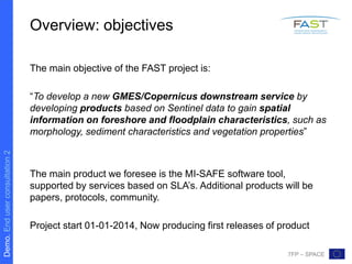Demo.Enduserconsultation2
7FP – SPACE
Overview: objectives
The main objective of the FAST project is:
“To develop a new GMES/Copernicus downstream service by
developing products based on Sentinel data to gain spatial
information on foreshore and floodplain characteristics, such as
morphology, sediment characteristics and vegetation properties”
The main product we foresee is the MI-SAFE software tool,
supported by services based on SLA’s. Additional products will be
papers, protocols, community.
Project start 01-01-2014, Now producing first releases of product
 