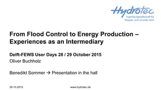 From Flood Control to Energy Production –
Experiences as an Intermediary
Delft-FEWS User Days 28 / 29 October 2015
Oliver Buchholz
Benedikt Sommer  Presentation in the hall
29.10.2015 www.hydrotec.de
 