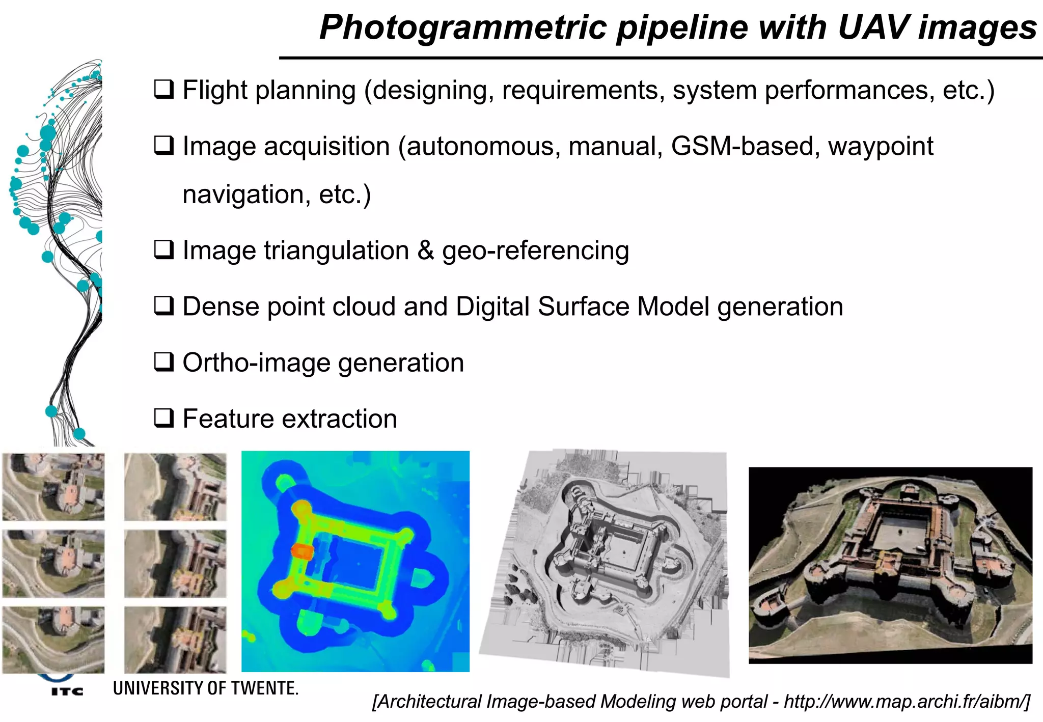 Photogrammetric pipeline with UAV images
 Flight planning (designing, requirements, system performances, etc.)
 Image acquisition (autonomous, manual, GSM-based, waypoint
navigation, etc.)
 Image triangulation & geo-referencing
 Dense point cloud and Digital Surface Model generation
 Ortho-image generation
 Feature extraction
[Architectural Image-based Modeling web portal - http://www.map.archi.fr/aibm/]
 