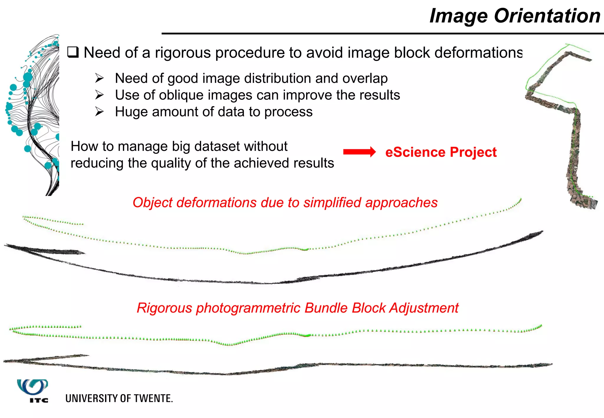  Need of a rigorous procedure to avoid image block deformations
 Need of good image distribution and overlap
 Use of oblique images can improve the results
 Huge amount of data to process
Image Orientation
Object deformations due to simplified approaches
Rigorous photogrammetric Bundle Block Adjustment
How to manage big dataset without
reducing the quality of the achieved results
eScience Project
 