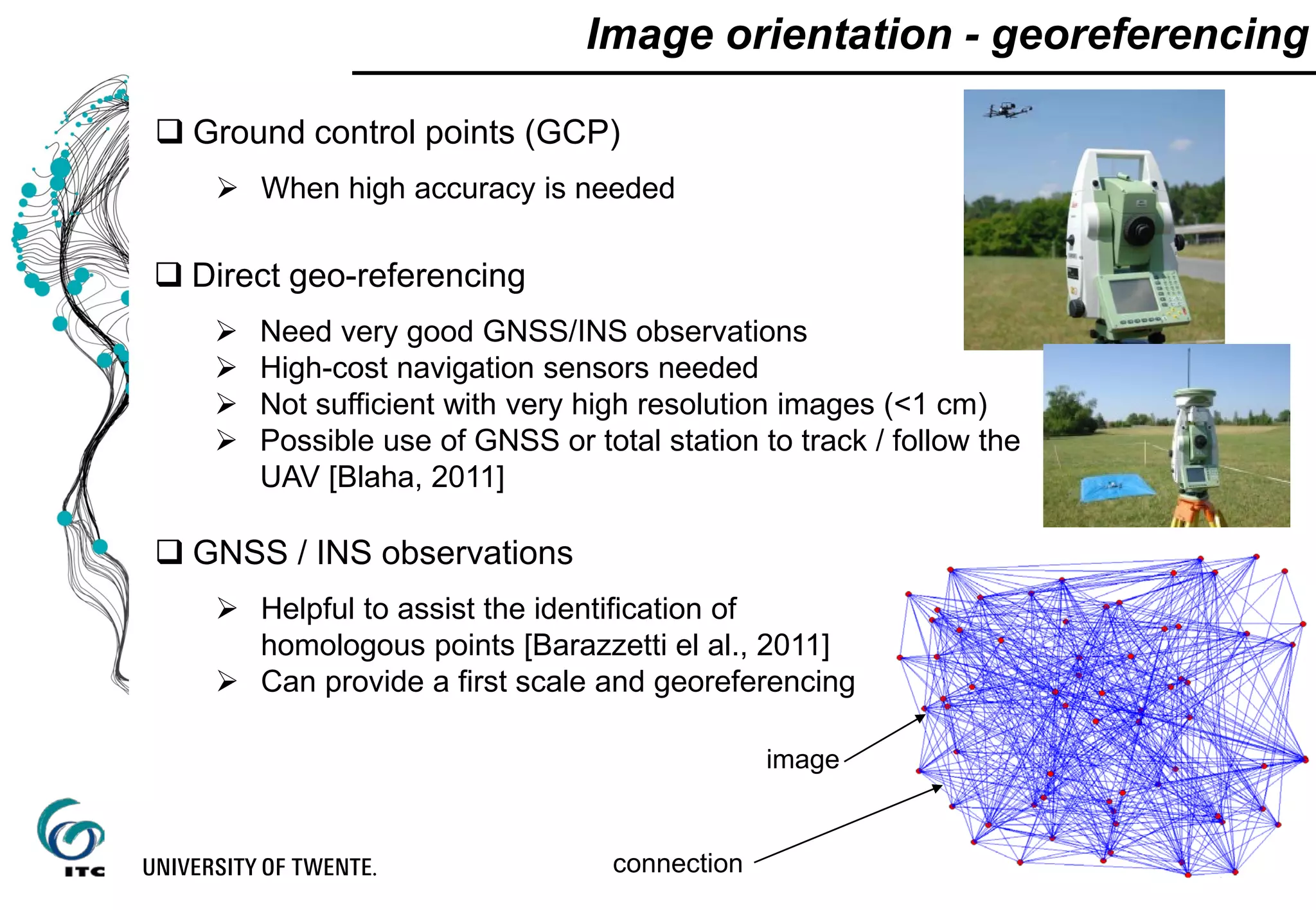  Direct geo-referencing
 Need very good GNSS/INS observations
 High-cost navigation sensors needed
 Not sufficient with very high resolution images (<1 cm)
 Possible use of GNSS or total station to track / follow the
UAV [Blaha, 2011]
Image orientation - georeferencing
 GNSS / INS observations
 Helpful to assist the identification of
homologous points [Barazzetti el al., 2011]
 Can provide a first scale and georeferencing
image
connection
 Ground control points (GCP)
 When high accuracy is needed
 