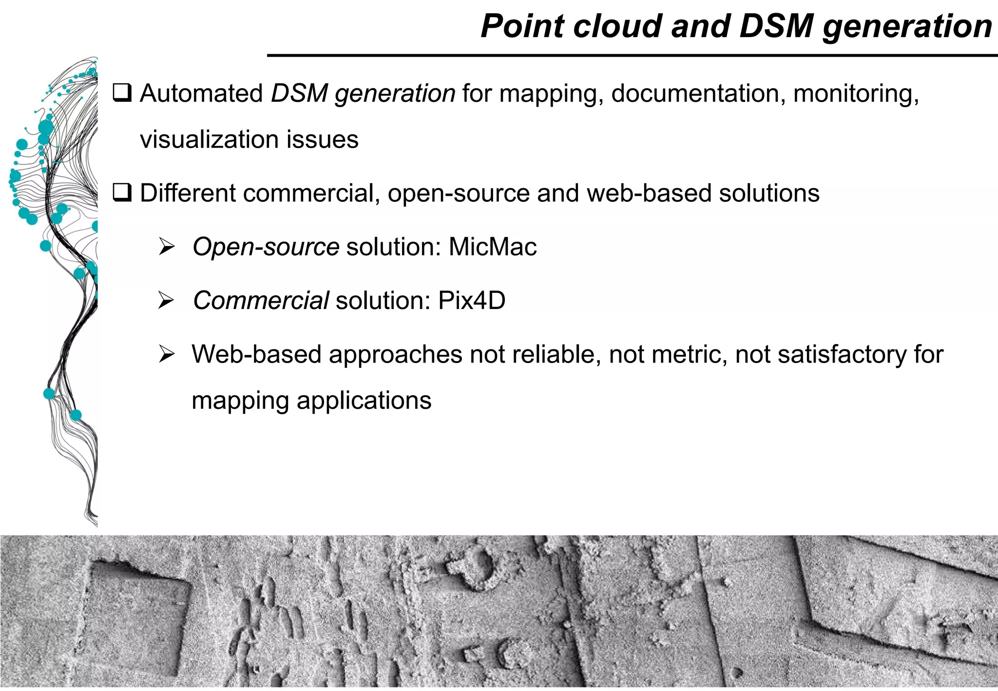  Automated DSM generation for mapping, documentation, monitoring,
visualization issues
 Different commercial, open-source and web-based solutions
 Open-source solution: MicMac
 Commercial solution: Pix4D
 Web-based approaches not reliable, not metric, not satisfactory for
mapping applications
Point cloud and DSM generation
 