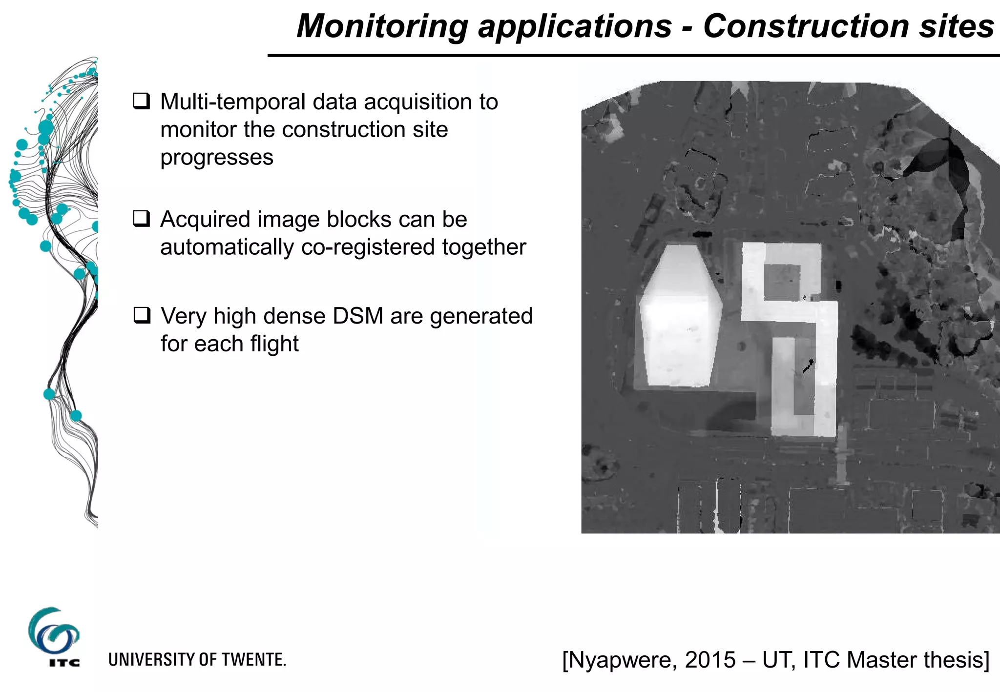 Monitoring applications - Construction sites
 Multi-temporal data acquisition to
monitor the construction site
progresses
 Acquired image blocks can be
automatically co-registered together
 Very high dense DSM are generated
for each flight
[Nyapwere, 2015 – UT, ITC Master thesis]
 