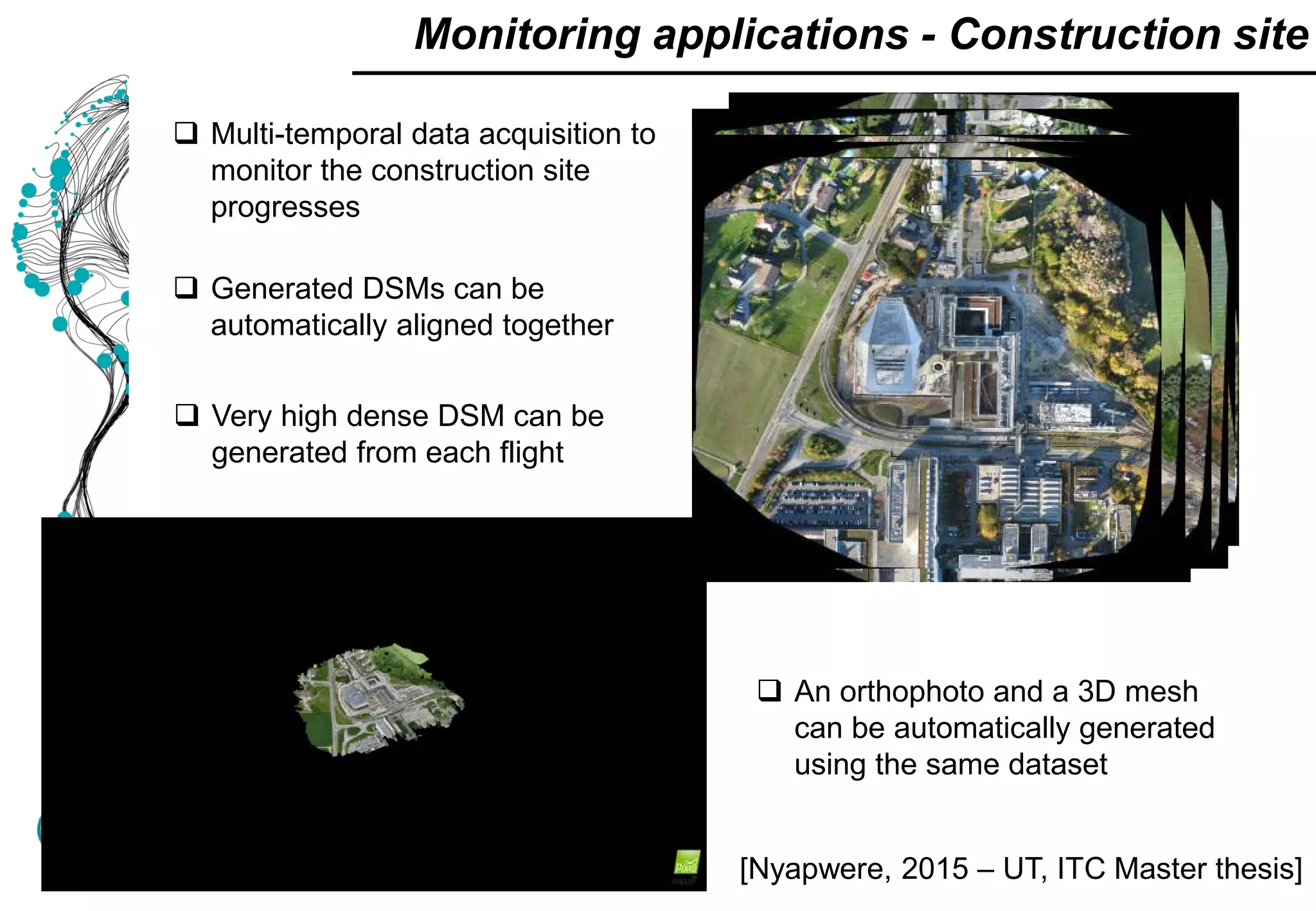  Multi-temporal data acquisition to
monitor the construction site
progresses
 Generated DSMs can be
automatically aligned together
 Very high dense DSM can be
generated from each flight
 An orthophoto and a 3D mesh
can be automatically generated
using the same dataset
Monitoring applications - Construction site
[Nyapwere, 2015 – UT, ITC Master thesis]
 
