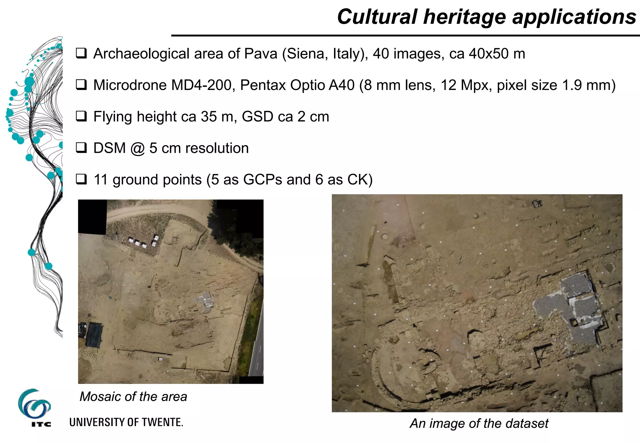  Archaeological area of Pava (Siena, Italy), 40 images, ca 40x50 m
 Microdrone MD4-200, Pentax Optio A40 (8 mm lens, 12 Mpx, pixel size 1.9 mm)
 Flying height ca 35 m, GSD ca 2 cm
 DSM @ 5 cm resolution
 11 ground points (5 as GCPs and 6 as CK)
Cultural heritage applications
Mosaic of the area
An image of the dataset
 