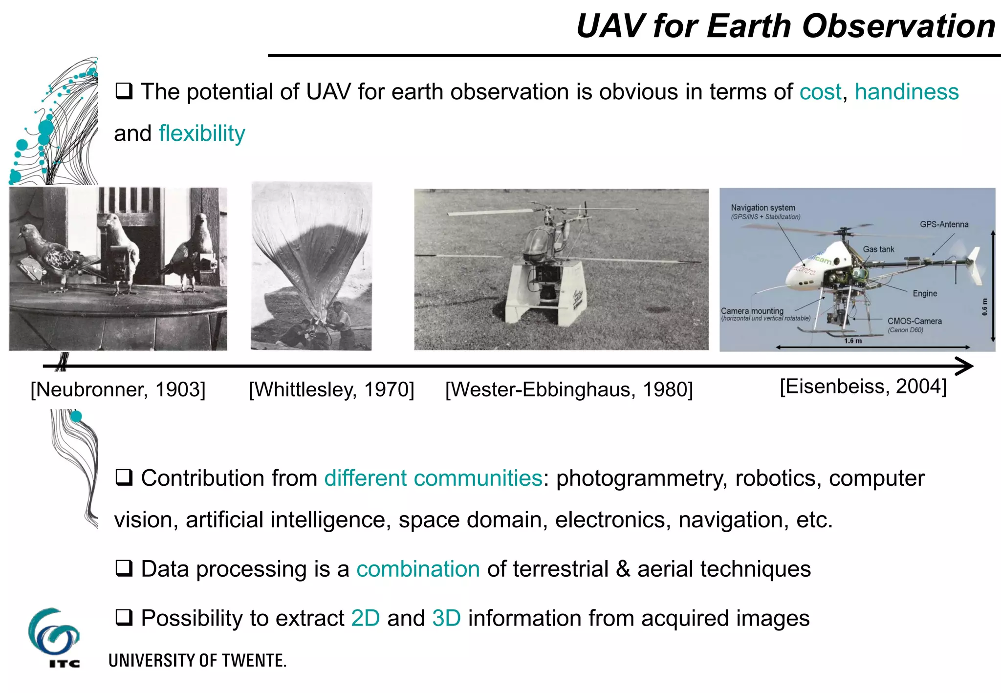 UAV for Earth Observation
 The potential of UAV for earth observation is obvious in terms of cost, handiness
and flexibility
 Contribution from different communities: photogrammetry, robotics, computer
vision, artificial intelligence, space domain, electronics, navigation, etc.
 Data processing is a combination of terrestrial & aerial techniques
 Possibility to extract 2D and 3D information from acquired images
[Neubronner, 1903] [Wester-Ebbinghaus, 1980][Whittlesley, 1970] [Eisenbeiss, 2004]
 