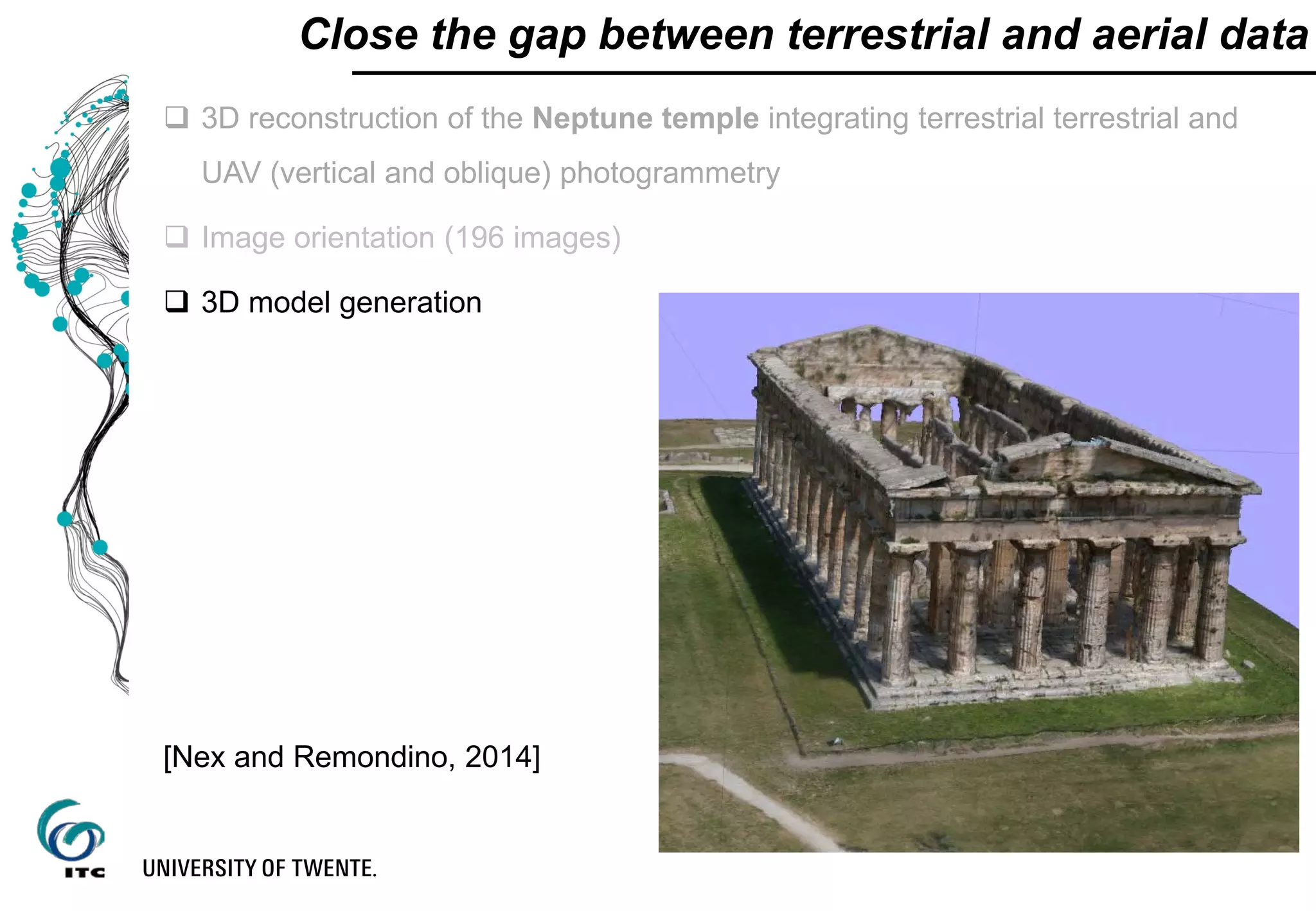  3D reconstruction of the Neptune temple integrating terrestrial terrestrial and
UAV (vertical and oblique) photogrammetry
 Image orientation (196 images)
 3D model generation
Close the gap between terrestrial and aerial data
[Nex and Remondino, 2014]
 