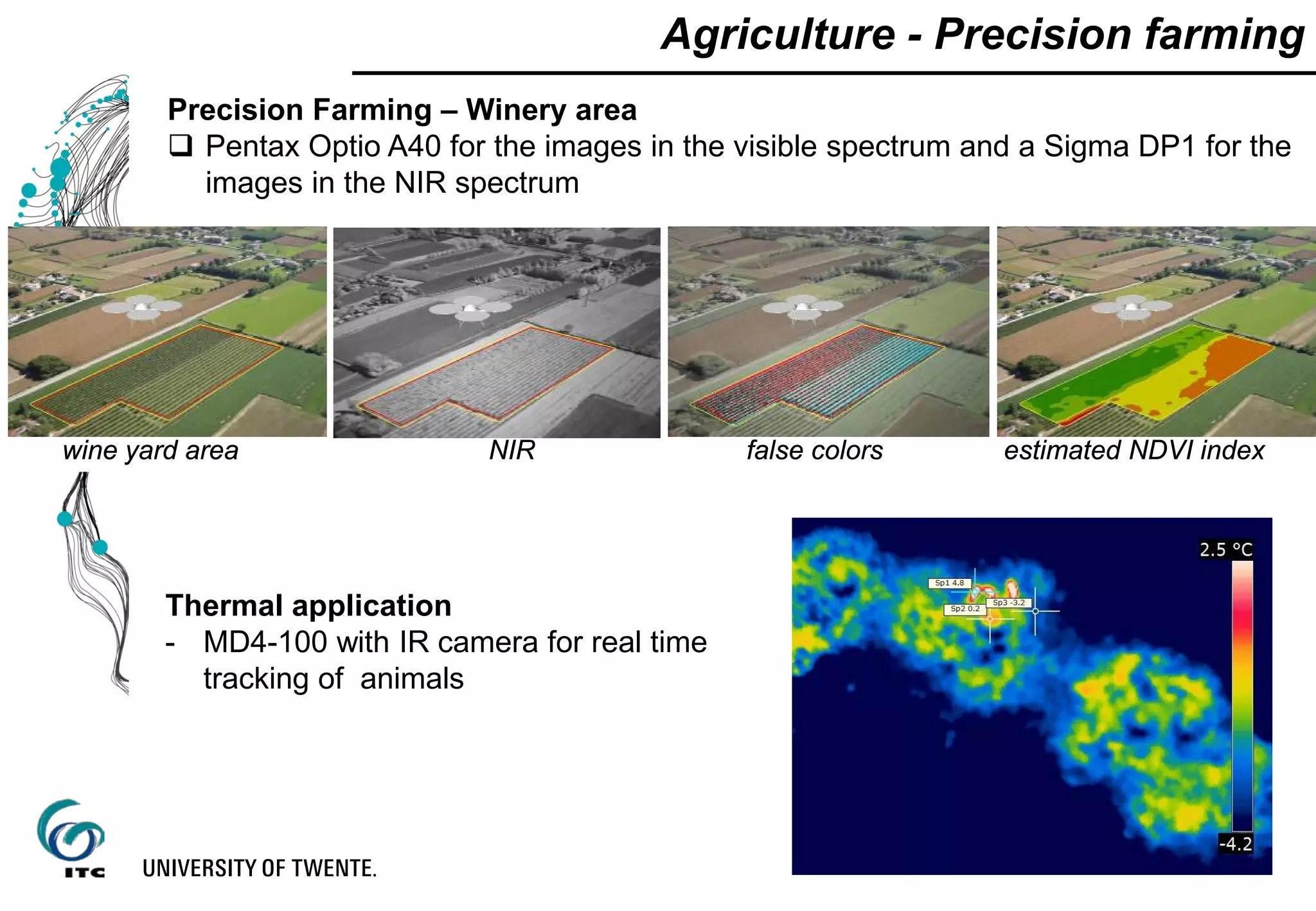 Agriculture - Precision farming
Precision Farming – Winery area
 Pentax Optio A40 for the images in the visible spectrum and a Sigma DP1 for the
images in the NIR spectrum
NIRwine yard area false colors estimated NDVI index
Thermal application
- MD4-100 with IR camera for real time
tracking of animals
 