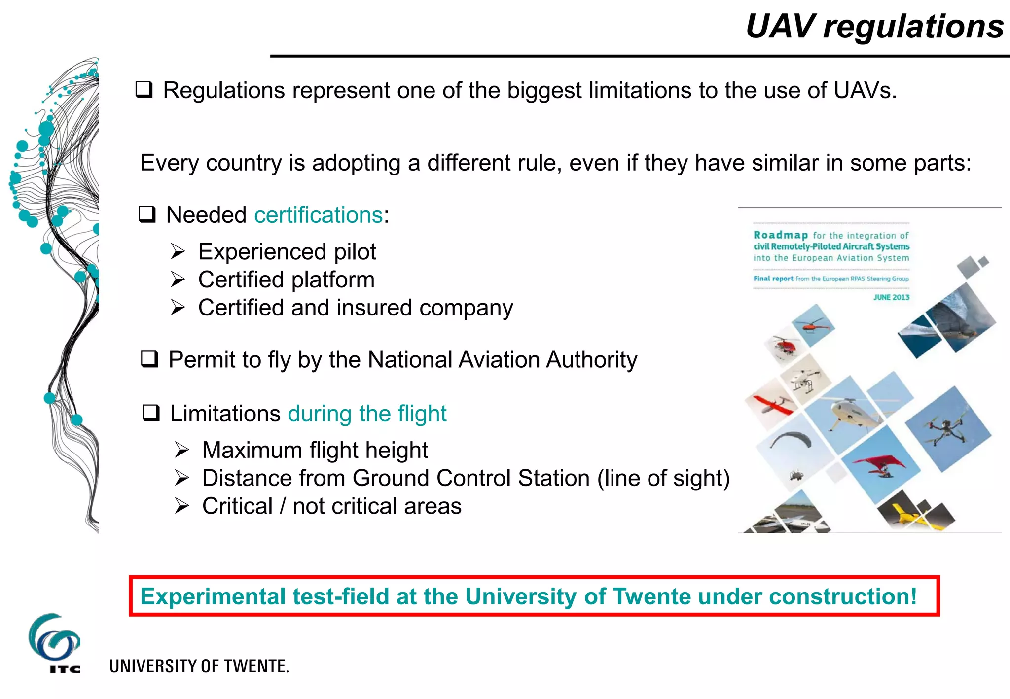 UAV regulations
 Regulations represent one of the biggest limitations to the use of UAVs.
Every country is adopting a different rule, even if they have similar in some parts:
 Needed certifications:
 Maximum flight height
 Distance from Ground Control Station (line of sight)
 Critical / not critical areas
 Permit to fly by the National Aviation Authority
 Limitations during the flight
 Experienced pilot
 Certified platform
 Certified and insured company
Experimental test-field at the University of Twente under construction!
 