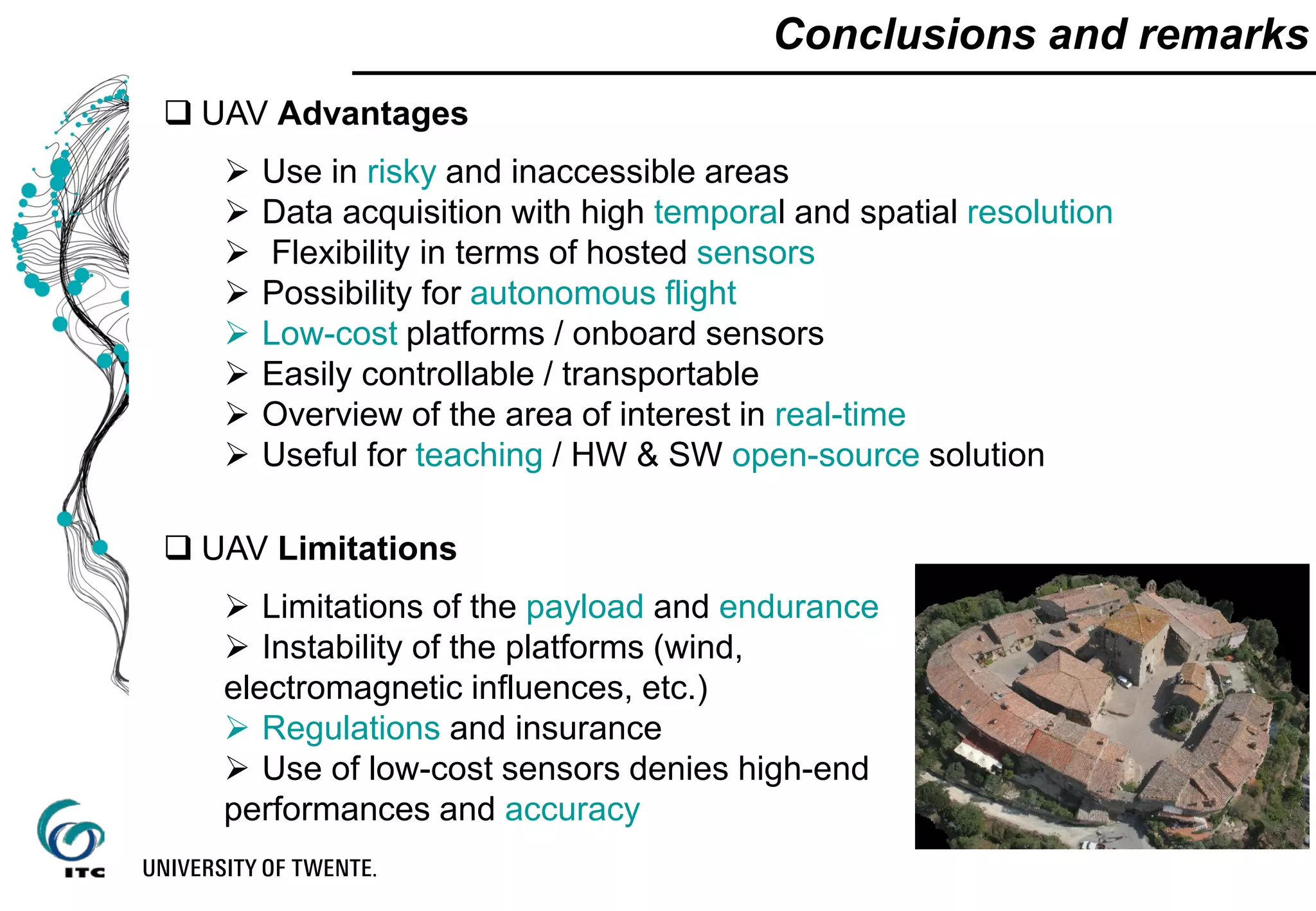 Conclusions and remarks
 UAV Advantages
 Use in risky and inaccessible areas
 Data acquisition with high temporal and spatial resolution
 Flexibility in terms of hosted sensors
 Possibility for autonomous flight
 Low-cost platforms / onboard sensors
 Easily controllable / transportable
 Overview of the area of interest in real-time
 Useful for teaching / HW & SW open-source solution
 UAV Limitations
 Limitations of the payload and endurance
 Instability of the platforms (wind,
electromagnetic influences, etc.)
 Regulations and insurance
 Use of low-cost sensors denies high-end
performances and accuracy
 
