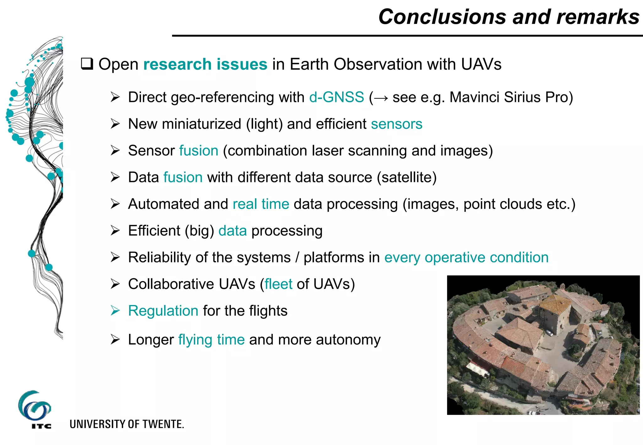 Conclusions and remarks
 Open research issues in Earth Observation with UAVs
 Direct geo-referencing with d-GNSS (→ see e.g. Mavinci Sirius Pro)
 New miniaturized (light) and efficient sensors
 Sensor fusion (combination laser scanning and images)
 Data fusion with different data source (satellite)
 Automated and real time data processing (images, point clouds etc.)
 Efficient (big) data processing
 Reliability of the systems / platforms in every operative condition
 Collaborative UAVs (fleet of UAVs)
 Regulation for the flights
 Longer flying time and more autonomy
 