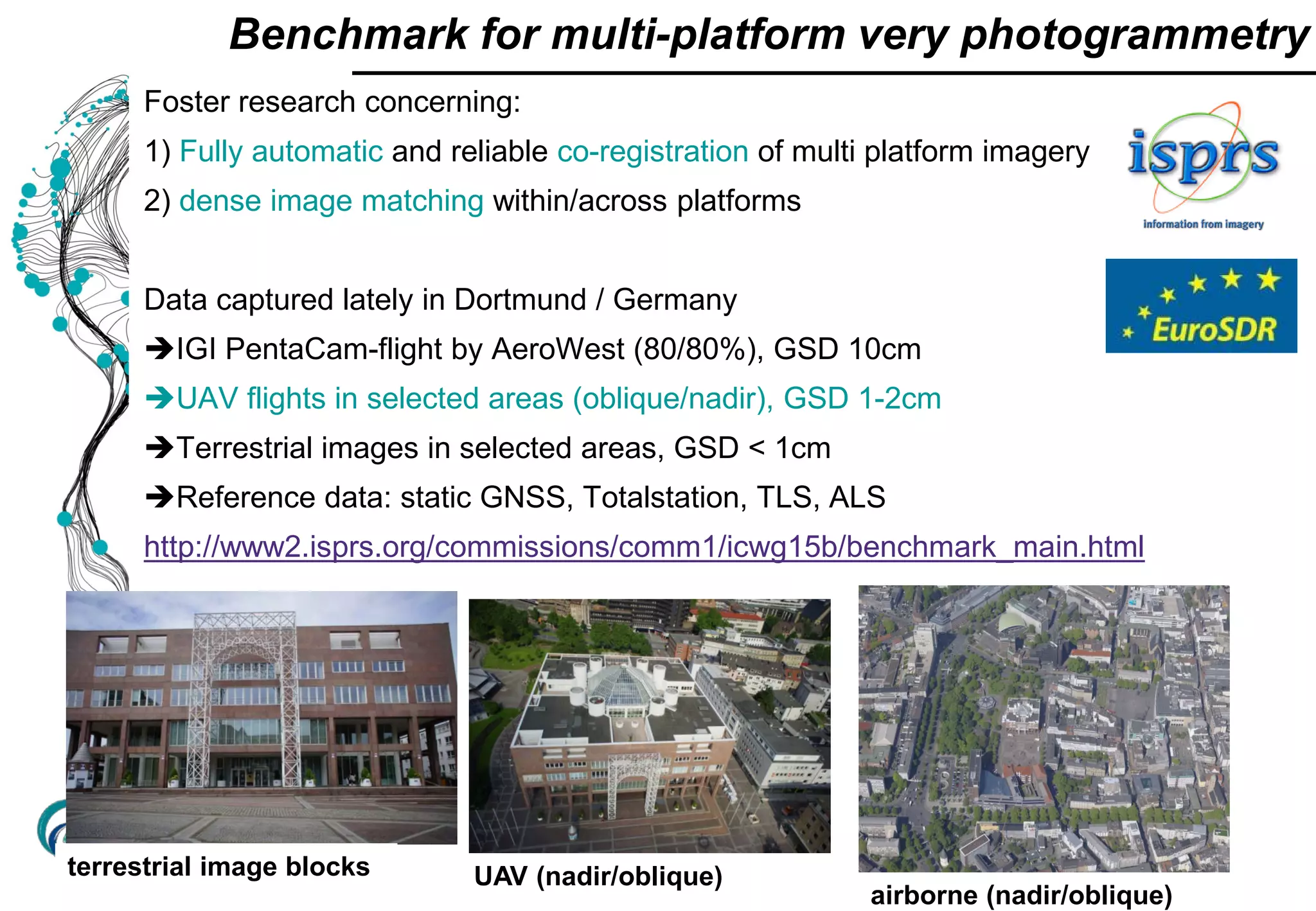 UAV-based point
cloud
Foster research concerning:
1) Fully automatic and reliable co-registration of multi platform imagery
2) dense image matching within/across platforms
Data captured lately in Dortmund / Germany
IGI PentaCam-flight by AeroWest (80/80%), GSD 10cm
UAV flights in selected areas (oblique/nadir), GSD 1-2cm
Terrestrial images in selected areas, GSD < 1cm
Reference data: static GNSS, Totalstation, TLS, ALS
http://www2.isprs.org/commissions/comm1/icwg15b/benchmark_main.html
Benchmark for multi-platform very photogrammetry
terrestrial image blocks UAV (nadir/oblique)
airborne (nadir/oblique)
 