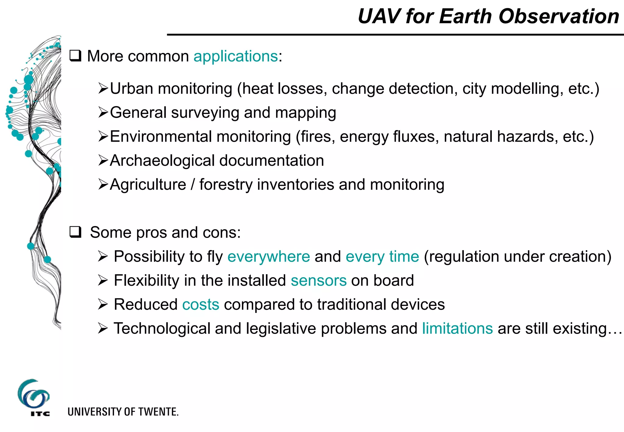 UAV for Earth Observation
 More common applications:
Urban monitoring (heat losses, change detection, city modelling, etc.)
General surveying and mapping
Environmental monitoring (fires, energy fluxes, natural hazards, etc.)
Archaeological documentation
Agriculture / forestry inventories and monitoring
 Some pros and cons:
 Possibility to fly everywhere and every time (regulation under creation)
 Flexibility in the installed sensors on board
 Reduced costs compared to traditional devices
 Technological and legislative problems and limitations are still existing…
 