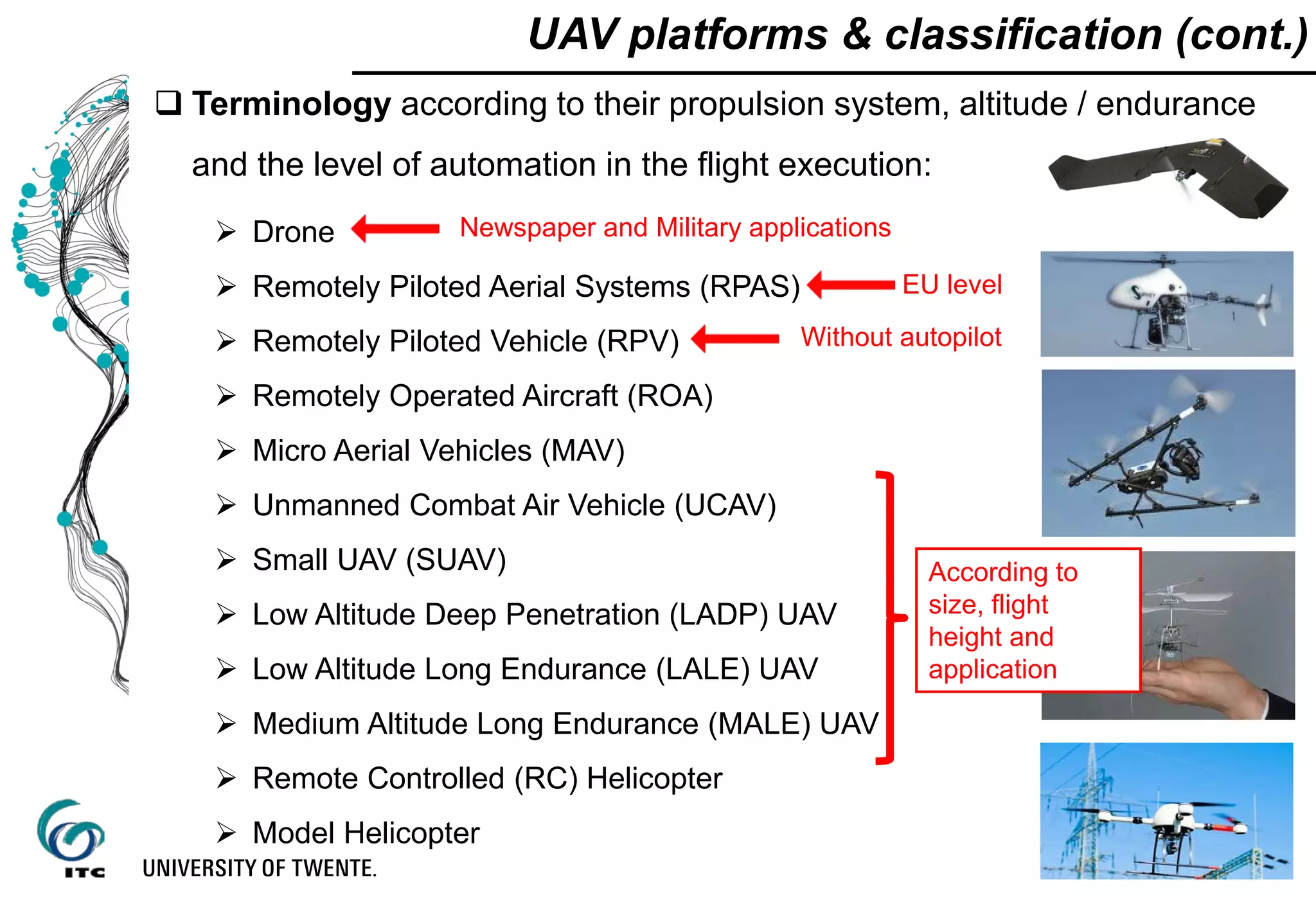  Terminology according to their propulsion system, altitude / endurance
and the level of automation in the flight execution:
 Drone
 Remotely Piloted Aerial Systems (RPAS)
 Remotely Piloted Vehicle (RPV)
 Remotely Operated Aircraft (ROA)
 Micro Aerial Vehicles (MAV)
 Unmanned Combat Air Vehicle (UCAV)
 Small UAV (SUAV)
 Low Altitude Deep Penetration (LADP) UAV
 Low Altitude Long Endurance (LALE) UAV
 Medium Altitude Long Endurance (MALE) UAV
 Remote Controlled (RC) Helicopter
 Model Helicopter
UAV platforms & classification (cont.)
EU level
Newspaper and Military applications
According to
size, flight
height and
application
Without autopilot
 