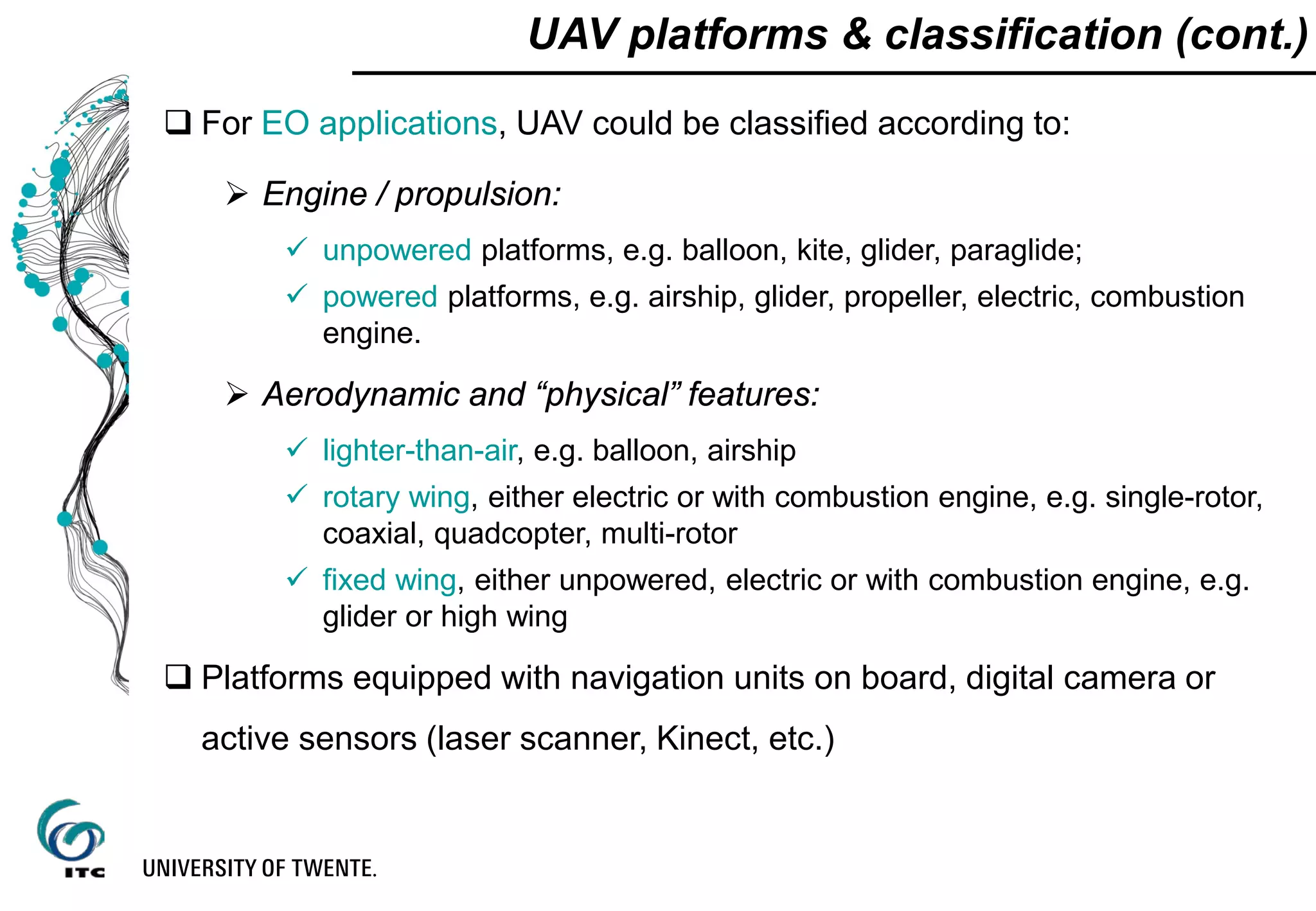 UAV platforms & classification (cont.)
 For EO applications, UAV could be classified according to:
 Engine / propulsion:
 unpowered platforms, e.g. balloon, kite, glider, paraglide;
 powered platforms, e.g. airship, glider, propeller, electric, combustion
engine.
 Aerodynamic and “physical” features:
 lighter-than-air, e.g. balloon, airship
 rotary wing, either electric or with combustion engine, e.g. single-rotor,
coaxial, quadcopter, multi-rotor
 fixed wing, either unpowered, electric or with combustion engine, e.g.
glider or high wing
 Platforms equipped with navigation units on board, digital camera or
active sensors (laser scanner, Kinect, etc.)
 