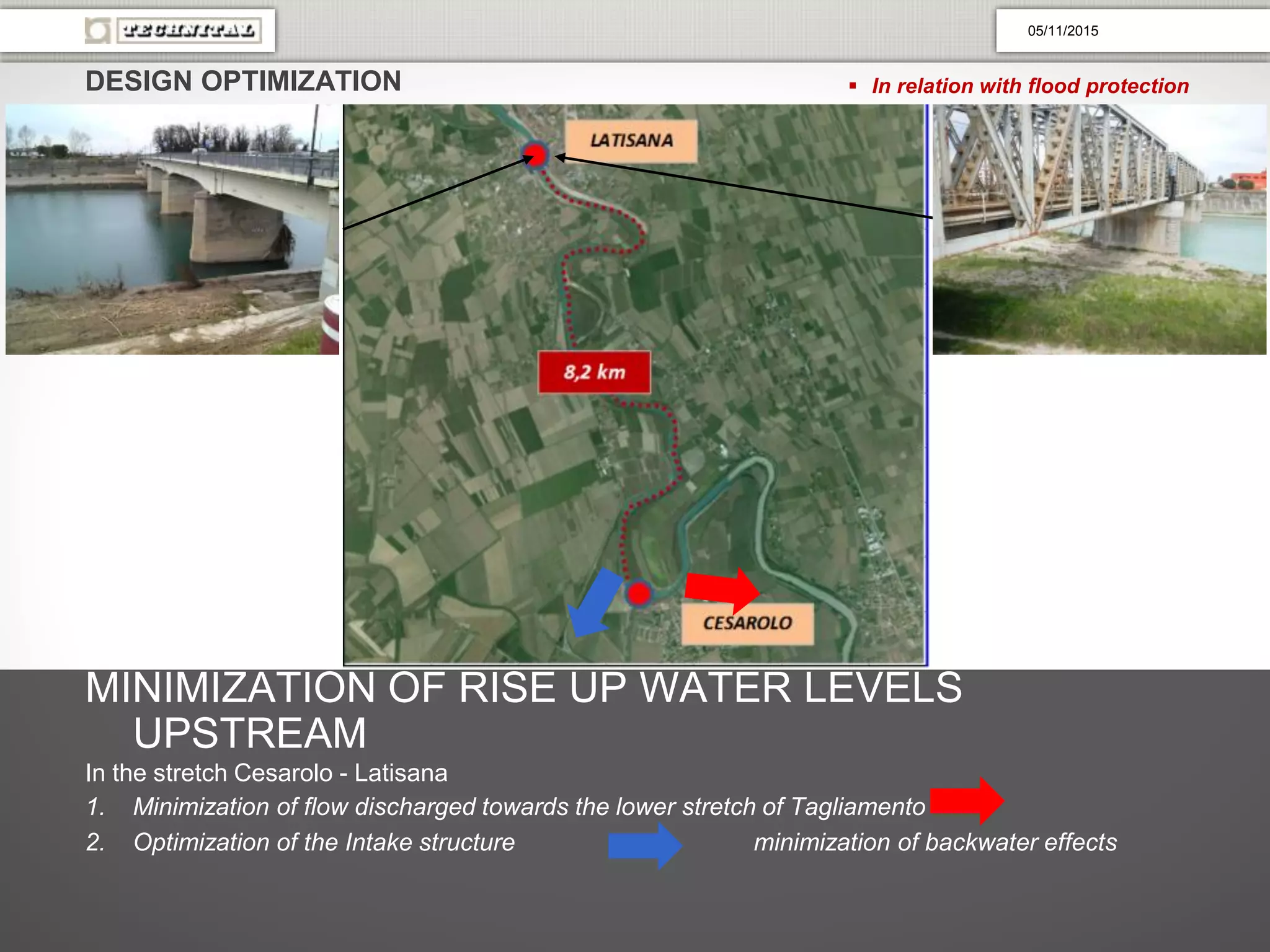 DESIGN OPTIMIZATION  In relation with flood protection
MINIMIZATION OF RISE UP WATER LEVELS
UPSTREAM
In the stretch Cesarolo - Latisana
1. Minimization of flow discharged towards the lower stretch of Tagliamento
2. Optimization of the Intake structure minimization of backwater effects
05/11/2015
 