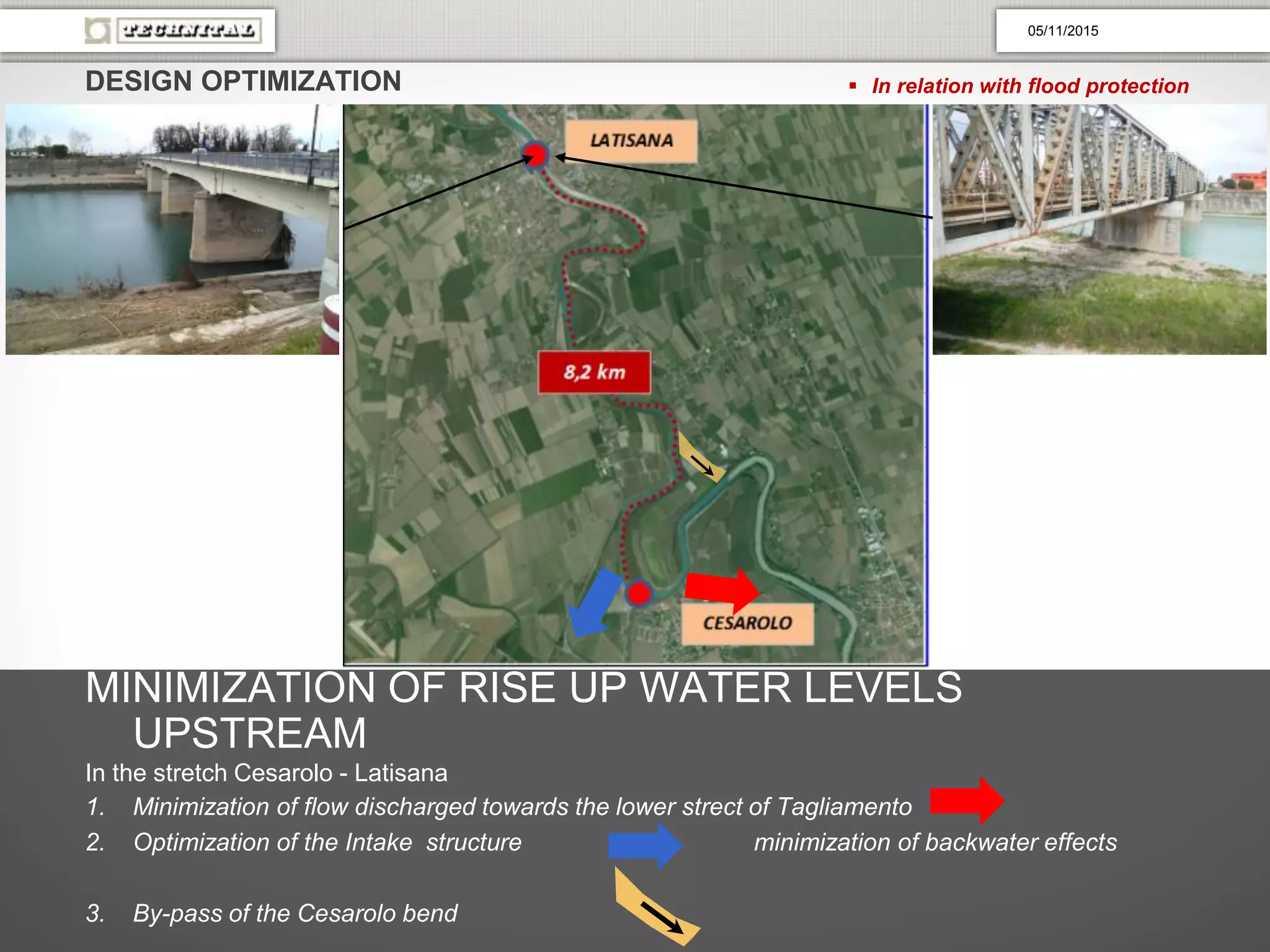 DESIGN OPTIMIZATION  In relation with flood protection
MINIMIZATION OF RISE UP WATER LEVELS
UPSTREAM
In the stretch Cesarolo - Latisana
1. Minimization of flow discharged towards the lower strect of Tagliamento
2. Optimization of the Intake structure minimization of backwater effects
3. By-pass of the Cesarolo bend
05/11/2015
 