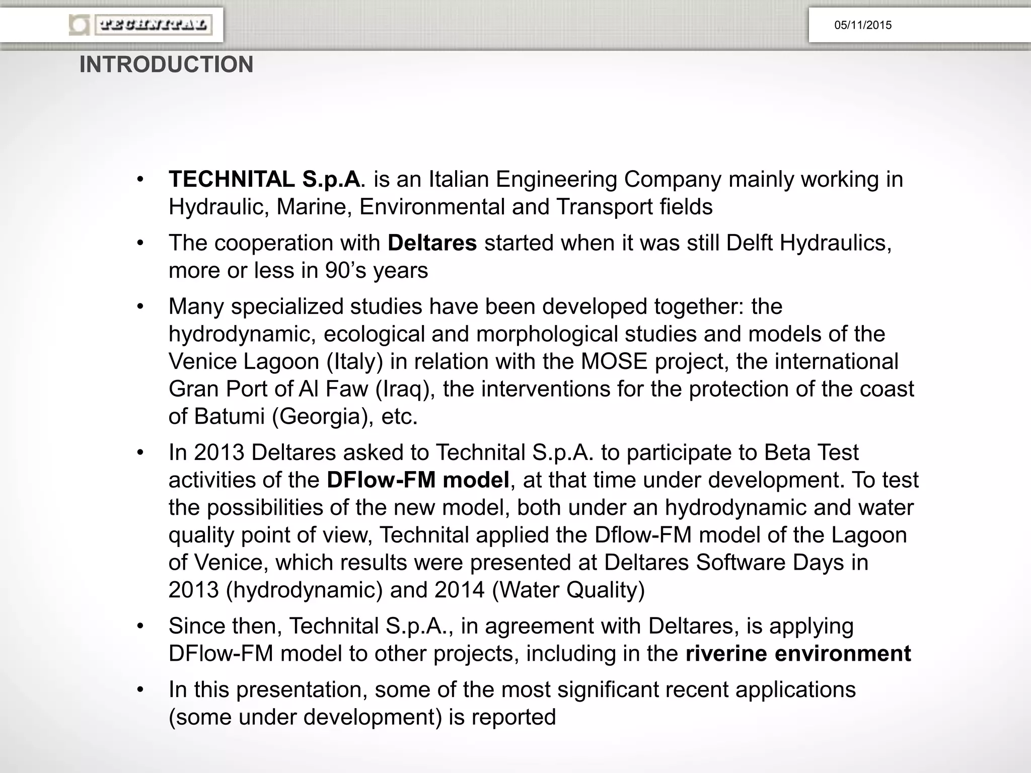 • TECHNITAL S.p.A. is an Italian Engineering Company mainly working in
Hydraulic, Marine, Environmental and Transport fields
• The cooperation with Deltares started when it was still Delft Hydraulics,
more or less in 90’s years
• Many specialized studies have been developed together: the
hydrodynamic, ecological and morphological studies and models of the
Venice Lagoon (Italy) in relation with the MOSE project, the international
Gran Port of Al Faw (Iraq), the interventions for the protection of the coast
of Batumi (Georgia), etc.
• In 2013 Deltares asked to Technital S.p.A. to participate to Beta Test
activities of the DFlow-FM model, at that time under development. To test
the possibilities of the new model, both under an hydrodynamic and water
quality point of view, Technital applied the Dflow-FM model of the Lagoon
of Venice, which results were presented at Deltares Software Days in
2013 (hydrodynamic) and 2014 (Water Quality)
• Since then, Technital S.p.A., in agreement with Deltares, is applying
DFlow-FM model to other projects, including in the riverine environment
• In this presentation, some of the most significant recent applications
(some under development) is reported
INTRODUCTION
05/11/2015
 