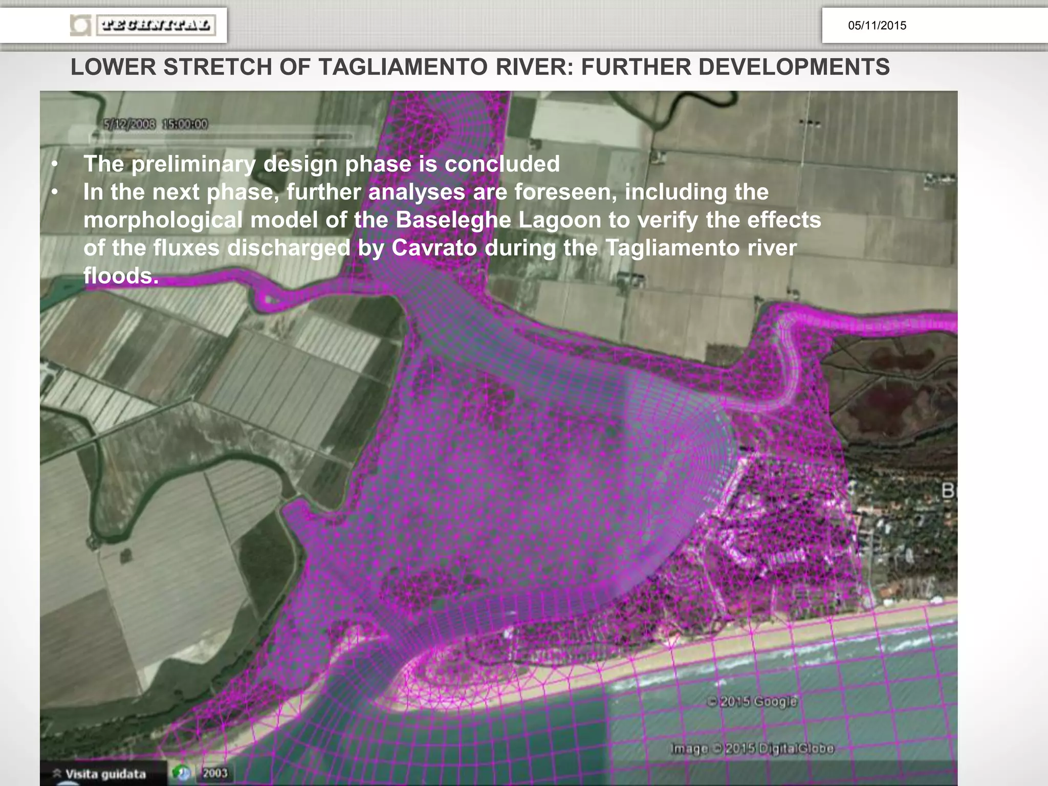 LOWER STRETCH OF TAGLIAMENTO RIVER: FURTHER DEVELOPMENTS
• The preliminary design phase is concluded
• In the next phase, further analyses are foreseen, including the
morphological model of the Baseleghe Lagoon to verify the effects
of the fluxes discharged by Cavrato during the Tagliamento river
floods.
05/11/2015
 