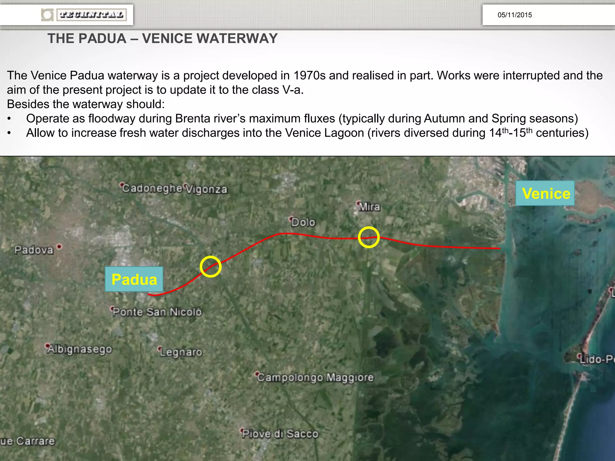 THE PADUA – VENICE WATERWAY
The Venice Padua waterway is a project developed in 1970s and realised in part. Works were interrupted and the
aim of the present project is to update it to the class V-a.
Besides the waterway should:
• Operate as floodway during Brenta river’s maximum fluxes (typically during Autumn and Spring seasons)
• Allow to increase fresh water discharges into the Venice Lagoon (rivers diversed during 14th-15th centuries)
Padua
Venice
05/11/2015
 