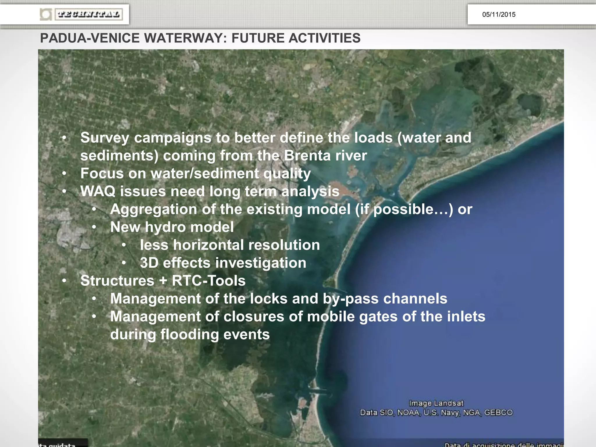 PADUA-VENICE WATERWAY: FUTURE ACTIVITIES
• Survey campaigns to better define the loads (water and
sediments) coming from the Brenta river
• Focus on water/sediment quality
• WAQ issues need long term analysis
• Aggregation of the existing model (if possible…) or
• New hydro model
• less horizontal resolution
• 3D effects investigation
• Structures + RTC-Tools
• Management of the locks and by-pass channels
• Management of closures of mobile gates of the inlets
during flooding events
05/11/2015
 