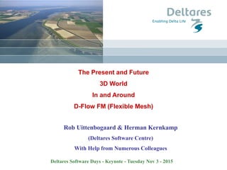 The Present and Future
3D World
In and Around
D-Flow Flexible Mesh (D-Flow FM)
Rob Uittenbogaard & Herman Kernkamp
(Deltares Software Centre)
With Help from Numerous Colleagues
Delft Software Days - Keynote - Tuesday Nov 3 - 2015
 