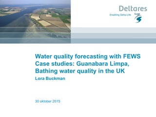 30 oktober 2015
Water quality forecasting with FEWS
Case studies: Guanabara Limpa,
Bathing water quality in the UK
Lora Buckman
 