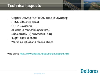Technical aspects
• Original Delwaq FORTRAN code to Javascript
• HTML with style-sheet
• GUI in Javascript
• All code is readable (ascii files)
• Runs on any (?) browser (IE > 8)
• “Light” easy to share
• Works on tablet and mobile phone
web demo http://www.andriks.net/uitzicht/nl/uitzicht.html
30 november 2015
 