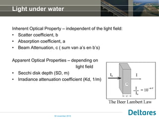 Light under water
Inherent Optical Property – independent of the light field:
• Scatter coefficient, b
• Absorption coefficient, a
• Beam Attenuation, c ( sum van a’s en b’s)
Apparent Optical Properties – depending on
light field
• Secchi disk depth (SD, m)
• Irradiance attenuation coefficient (Kd, 1/m)
30 november 2015
 