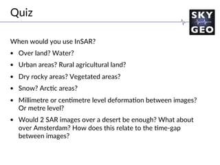 Challenge the future
When would you use InSAR?
•  Over land? Water?
•  Urban areas? Rural agricultural land?
•  Dry rocky areas? Vegetated areas?
•  Snow? Arc/c areas?
•  Millimetre or cen/metre level deforma/on between images?
Or metre level?
•  Would 2 SAR images over a desert be enough? What about
over Amsterdam? How does this relate to the /me-gap
between images?
Quiz
 