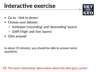 Interac=ve exercise
•  Go to <link to demo>
•  Choose your dataset:
–  Schiedam (‘ascending’ and ‘descending’ layers)
–  Delo (‘high’ and ‘low’ layers)
•  Click around!
In about 15 minutes, you should be able to answer some
ques/ons.
PS. The most ‘interes/ng’ observa/on about the data gets a prize!
 